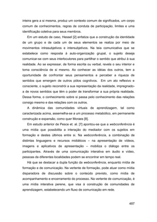 inteira gera a si mesma, produz um contexto comum de significados, um corpo
comum de conhecimentos, regras de conduta de participação, limites e uma
identificação coletiva para seus membros.
   Em um estudo de caso, Hessel [2] enfatiza que a construção da identidade
de um grupo e de cada um de seus elementos se realiza por meio de
movimentos intrasubjetivos e intersubjetivos. Na teia comunicativa que se
estabelece como resposta à auto-organização grupal, o sujeito deseja
comunicar-se com seus interlocutores para partilhar o sentido que atribui à sua
realidade. Ao se expressar, de forma escrita ou verbal, revela o seu interior e
toma consciência de si mesmo. Ao conhecer as idéias dos outros, tem a
oportunidade de confrontar seus pensamentos e perceber a riqueza de
sentidos que emergem de outros pólos cognitivos.       Em um ato reflexivo e
consciente, o sujeito reconstrói a sua representação da realidade, impregnado-
a de novos sentidos que têm o poder de transformar a sua própria realidade.
Dessa forma, o conhecimento sobre si passa pelo conhecimento das relações
consigo mesmo e das relações com os outros.
   A dinâmica das comunidades virtuais de aprendizagem, tal como
caracterizada acima, assemelha-se a um processo metabólico, em permanente
construção e expansão, como quer Moraes [8].
   Em estudo anterior de Pesce et. al. [7] apontou-se que a webconferência é
uma mídia que possibilita a interação do mediador com os sujeitos em
formação e destes últimos entre si. Na webconferência, a combinação de
distintas linguagens e recursos midiáticos – na apresentação de vídeos,
imagens e aplicativos de apresentação – mobiliza o diálogo entre os
participantes. Através de uma comunicação interativa em áudio e vídeo,
pessoas de diferentes localidades podem se encontrar em tempo real.
   Há que se destacar a dupla função da webconferência, enquanto mídia de
formação e de comunicação. Na vertente de formação, pode atuar como mídia
disparadora de discussão sobre o conteúdo previsto, como mídia de
acompanhamento e encerramento do processo. Na vertente de comunicação, é
uma mídia interativa perene, que visa à construção de comunidades de
aprendizagem, estabelecendo um fluxo de comunicação em rede.



                                                                           487
 
