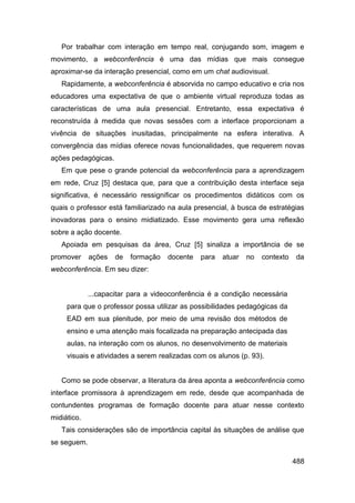 Por trabalhar com interação em tempo real, conjugando som, imagem e
movimento, a webconferência é uma das mídias que mais consegue
aproximar-se da interação presencial, como em um chat audiovisual.
   Rapidamente, a webconferência é absorvida no campo educativo e cria nos
educadores uma expectativa de que o ambiente virtual reproduza todas as
características de uma aula presencial. Entretanto, essa expectativa é
reconstruída à medida que novas sessões com a interface proporcionam a
vivência de situações inusitadas, principalmente na esfera interativa. A
convergência das mídias oferece novas funcionalidades, que requerem novas
ações pedagógicas.
   Em que pese o grande potencial da webconferência para a aprendizagem
em rede, Cruz [5] destaca que, para que a contribuição desta interface seja
significativa, é necessário ressignificar os procedimentos didáticos com os
quais o professor está familiarizado na aula presencial, à busca de estratégias
inovadoras para o ensino midiatizado. Esse movimento gera uma reflexão
sobre a ação docente.
   Apoiada em pesquisas da área, Cruz [5] sinaliza a importância de se
promover     ações   de   formação   docente   para   atuar   no   contexto   da
webconferência. Em seu dizer:


             ...capacitar para a videoconferência é a condição necessária
     para que o professor possa utilizar as possibilidades pedagógicas da
     EAD em sua plenitude, por meio de uma revisão dos métodos de
     ensino e uma atenção mais focalizada na preparação antecipada das
     aulas, na interação com os alunos, no desenvolvimento de materiais
     visuais e atividades a serem realizadas com os alunos (p. 93).


   Como se pode observar, a literatura da área aponta a webconferência como
interface promissora à aprendizagem em rede, desde que acompanhada de
contundentes programas de formação docente para atuar nesse contexto
midiático.
   Tais considerações são de importância capital às situações de análise que
se seguem.

                                                                              488
 
