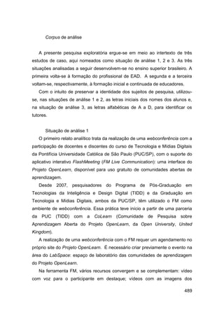 Corpus de análise


     A presente pesquisa exploratória ergue-se em meio ao intertexto de três
estudos de caso, aqui nomeados como situação de análise 1, 2 e 3. As três
situações analisadas a seguir desenvolvem-se no ensino superior brasileiro. A
primeira volta-se à formação do profissional de EAD. A segunda e a terceira
voltam-se, respectivamente, à formação inicial e continuada de educadores.
     Com o intuito de preservar a identidade dos sujeitos de pesquisa, utilizou-
se, nas situações de análise 1 e 2, as letras iniciais dos nomes dos alunos e,
na situação de análise 3, as letras alfabéticas de A a D, para identificar os
tutores.


        Situação de análise 1
     O primeiro relato analítico trata da realização de uma webconferência com a
participação de docentes e discentes do curso de Tecnologia e Mídias Digitais
da Pontifícia Universidade Católica de São Paulo (PUC/SP), com o suporte do
aplicativo interativo FlashMeeting (FM Live Communication): uma interface do
Projeto OpenLearn, disponível para uso gratuito de comunidades abertas de
aprendizagem.
     Desde   2007,    pesquisadores   do   Programa   de   Pós-Graduação     em
Tecnologias da Inteligência e Design Digital (TIDD) e da Graduação em
Tecnologia e Mídias Digitais, ambos da PUC/SP, têm utilizado o FM como
ambiente de webconferência. Essa prática teve início a partir de uma parceria
da    PUC    (TIDD)   com   a   CoLearn    (Comunidade     de   Pesquisa   sobre
Aprendizagem Aberta do Projeto OpenLearn, da Open University, United
Kingdom).
     A realização de uma webconferência com o FM requer um agendamento no
próprio site do Projeto OpenLearn. É necessário criar previamente o evento na
área do LabSpace: espaço de laboratório das comunidades de aprendizagem
do Projeto OpenLearn.
     Na ferramenta FM, vários recursos convergem e se complementam: vídeo
com voz para o participante em destaque; vídeos com as imagens dos

                                                                             489
 
