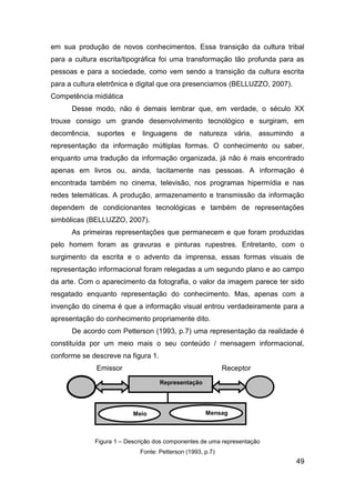 em sua produção de novos conhecimentos. Essa transição da cultura tribal
para a cultura escrita/tipográfica foi uma transformação tão profunda para as
pessoas e para a sociedade, como vem sendo a transição da cultura escrita
para a cultura eletrônica e digital que ora presenciamos (BELLUZZO, 2007).
Competência midiática
      Desse modo, não é demais lembrar que, em verdade, o século XX
trouxe consigo um grande desenvolvimento tecnológico e surgiram, em
decorrência, suportes e linguagens de natureza vária, assumindo a
representação da informação múltiplas formas. O conhecimento ou saber,
enquanto uma tradução da informação organizada, já não é mais encontrado
apenas em livros ou, ainda, tacitamente nas pessoas. A informação é
encontrada também no cinema, televisão, nos programas hipermídia e nas
redes telemáticas. A produção, armazenamento e transmissão da informação
dependem de condicionantes tecnológicas e também de representações
simbólicas (BELLUZZO, 2007).
      As primeiras representações que permanecem e que foram produzidas
pelo homem foram as gravuras e pinturas rupestres. Entretanto, com o
surgimento da escrita e o advento da imprensa, essas formas visuais de
representação informacional foram relegadas a um segundo plano e ao campo
da arte. Com o aparecimento da fotografia, o valor da imagem parece ter sido
resgatado enquanto representação do conhecimento. Mas, apenas com a
invenção do cinema é que a informação visual entrou verdadeiramente para a
apresentação do conhecimento propriamente dito.
      De acordo com Petterson (1993, p.7) uma representação da realidade é
constituída por um meio mais o seu conteúdo / mensagem informacional,
conforme se descreve na figura 1.
              Emissor                                      Receptor
                                    Representação




                          Meio                      Mensag
                                                   em


             Figura 1 – Descrição dos componentes de uma representação
                            Fonte: Petterson (1993, p.7)
                                                                             49
 