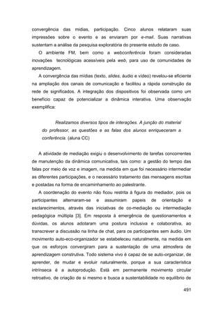 convergência    das   midias,   participação.   Cinco   alunos    relataram   suas
impressões sobre o evento e as enviaram por e-mail. Suas narrativas
sustentam a análise da pesquisa exploratória do presente estudo de caso.
   O ambiente FM, bem como a webconferência foram consideradas
inovações tecnológicas acessíveis pela web, para uso de comunidades de
aprendizagem.
   A convergência das mídias (texto, slides, áudio e vídeo) revelou-se eficiente
na ampliação dos canais de comunicação e facilitou a rápida construção da
rede de significados. A integração dos dispositivos foi observada como um
benefício capaz de potencializar a dinâmica interativa. Uma observação
exemplifica:


           Realizamos diversos tipos de interações. A junção do material
     do professor, as questões e as falas dos alunos enriqueceram a
     conferência. (aluna CC)


   A atividade de mediação exigiu o desenvolvimento de tarefas concorrentes
de manutenção da dinâmica comunicativa, tais como: a gestão do tempo das
falas por meio de voz e imagem, na medida em que foi necessário intermediar
as diferentes participações, e o necessário tratamento das mensagens escritas
e postadas na forma de encaminhamento ao palestrante.
   A coordenação do evento não ficou restrita à figura do mediador, pois os
participantes   alternaram-se    e   assumiram     papeis    de    orientação    e
esclarecimentos, através das iniciativas de co-mediação ou intermediação
pedagógica múltipla [3]. Em resposta à emergência de questionamentos e
dúvidas, os alunos adotaram uma postura inclusiva e colaborativa, ao
transcrever a discussão na linha de chat, para os participantes sem áudio. Um
movimento auto-eco-organizador se estabeleceu naturalmente, na medida em
que os esforços convergiram para a sustentação de uma atmosfera de
aprendizagem construtiva. Todo sistema vivo é capaz de se auto-organizar, de
aprender, de mudar e evoluir naturalmente, porque a sua característica
intrínseca é a autoprodução. Está em permanente movimento circular
retroativo, de criação de si mesmo e busca a sustentabilidade no equilíbrio de

                                                                                491
 