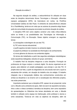 Situação de análise 2


   Na segunda situação de análise, a webconferência foi utilizada em duas
aulas da disciplina denominada Novas Tecnologias e Educação: diferentes
espaços pedagógicos (NTE), da licenciatura em Letras, da Pontifícia
Universidade Católica de São Paulo. O ambiente de webconferência utilizado
foi o FlashMeeting, tendo-se em vista que as autoras do presente artigo fazem
parte da comunidade de pesquisa anunciada na primeira situação de análise.
   A disciplina NTE tem como objetivo construir uma visão crítico-reflexiva
sobre os limites e as possibilidades das Tecnologias da Informação e
Comunicação (TIC), na Educação. Desse objetivo emergem os seguintes
temas:
   a) concepções e abordagens de uso das TIC;
   b) TIC como recurso educacional;
   c) perfil cognitivo do leitor imersivo no ambiente digital;
   d) papel do professor na sociedade da informação e do conhecimento;
   e) novos gêneros do discurso nos ambientes digitais.
   Os temas são trabalhados a partir das seguintes estratégias metodológicas:
aulas expositivas dialogadas; estudos em grupo; seminários.
   O trabalho final da disciplina integra-se a outra disciplina: Formação de
professores de língua no/para o contexto digital. Os alunos organizam-se em
grupos, para elaborar um projeto pedagógico, que preveja o uso das TIC. O
projeto deve ser feito, a partir do diagnóstico de uma escola real com a qual os
estudantes têm contato, em situação de trabalho e/ou de estágio. O trabalho
integrado visa à transposição didática dos conhecimentos construídos em
ambas as disciplinas e se encerra com a socialização dos diferentes projetos,
nas aulas presenciais.
   Importante esclarecer que a disciplina NTE, apesar de ser presencial, conta
com o Moodle como ambiente de apoio. Além de servir de repositório de textos,
links a sites e vídeos correlatos à temática da disciplina, bem como repositório
de apresentações no Slideshow dos temas abordados em aula, o Moodle
também é utilizado como espaço de interlocução, entre professor e alunos e
entre estudantes. Tendo-se em vista os objetivos da disciplina, além de

                                                                            493
 