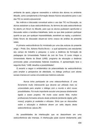 ambiente de apoio, julga-se necessária a vivência dos alunos no ambiente
Moodle, como complemento à formação desses futuros educadores para o uso
das TIC no cenário educacional.
   Na vivência e discussão conceitual sobre o uso das TIC na Educação, os
alunos assistiram a duas webconferências. Ao término de cada webconferência
foi aberto um fórum no Moodle, para que os alunos pudessem aprofundar a
discussão sobre a temática trabalhada, tanto os que dela puderam participar
quanto os que, por qualquer impossibilidade, assistiram ao replay, a posteriori.
Estes fóruns de discussão situam-se como corpus de análise do presente
relato.
   A primeira webconferência foi ministrada por uma das autoras do presente
artigo – Profa. Dra. Adriana Rocha Bruno – a qual apresentou aos estudantes
seu campo de trabalho e pesquisa: o curso a distância de formação de
pedagogos da Universidade Federal de Juiz de Fora. O curso integra a
Universidade Aberta do Brasil (UAB): programa de educação a distância
promovido pelas universidades federais brasileiras. A apresentação teve o
seguinte título: “UAB: desafios e possibilidades”.
   O excerto a seguir é emblemático da potencialidade da webconferência
para ampliar a perspectiva de alteridade, no diálogo profícuo com atores
sociais imersos em outras circunstâncias histórico-culturais:


             Nunca tinha participado de uma videoconferência. É uma
     ferramenta muito interessante que deveria ser utilizada mais na
     universidade para ampliar o diálogo com o mundo e abrir novas
     possibilidades. Foi muito importante escutar uma pessoa diretamente
     ligada a esses projetos. Há muita coisa sendo feita, muitos
     profissionais formados através deste ambiente [ambiente digital, grifo
     nosso], projetos já avaliadas e eficazes. Sinto que as discussões
     sobre a educação a distância deram um salto depois desta
     webconferência. (aluna JR)


   As     possibilidades   de   interlocução   que   se   descortinam   em    uma
webconferência são imensas. A interlocução pode ocorrer diretamente, pelo

                                                                              494
 