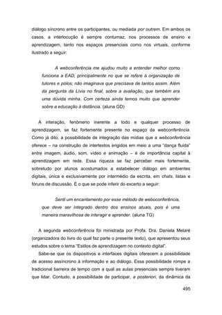 diálogo síncrono entre os participantes, ou mediada por outrem. Em ambos os
casos, a interlocução é sempre contumaz, nos processos de ensino e
aprendizagem, tanto nos espaços presenciais como nos virtuais, conforme
ilustrado a seguir:


            A webconferência me ajudou muito a entender melhor como
     funciona a EAD, principalmente no que se refere à organização de
     tutores e pólos; não imaginava que precisava de tantos assim. Além
     da pergunta da Lívia no final, sobre a avaliação, que também era
     uma dúvida minha. Com certeza ainda temos muito que aprender
     sobre a educação à distância. (aluna GD)


   A interação, fenômeno inerente a todo e qualquer processo de
aprendizagem, se faz fortemente presente no espaço da webconferência.
Como já dito, a possibilidade de integração das mídias que a webconferência
oferece – na construção de intertextos erigidos em meio a uma “dança fluida”
entre imagem, áudio, som, vídeo e animação – é de importância capital à
aprendizagem em rede. Essa riqueza se faz perceber mais fortemente,
sobretudo por alunos acostumados a estabelecer diálogo em ambientes
digitais, única e exclusivamente por intermédio da escrita, em chats, listas e
fóruns de discussão. É o que se pode inferir do excerto a seguir:


            Senti um encantamento por esse método de weboconferência,
     que deve ser integrado dentro dos ensinos atuais, pois é uma
     maneira maravilhosa de interagir e aprender. (aluna TG)


   A segunda webconferência foi ministrada por Profa. Dra. Daniela Melaré
(organizadora do livro do qual faz parte o presente texto), que apresentou seus
estudos sobre o tema “Estilos de aprendizagem no contexto digital”.
   Sabe-se que os dispositivos e interfaces digitais oferecem a possibilidade
de acesso assíncrono à informação e ao diálogo. Essa possibilidade rompe a
tradicional barreira de tempo com a qual as aulas presenciais sempre tiveram
que lidar. Contudo, a possibilidade de participar, a posteriori, da dinâmica da

                                                                           495
 