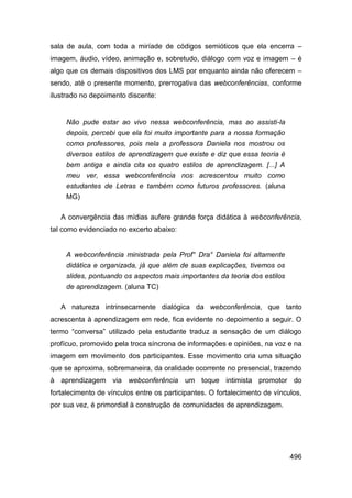 sala de aula, com toda a miríade de códigos semióticos que ela encerra –
imagem, áudio, vídeo, animação e, sobretudo, diálogo com voz e imagem – é
algo que os demais dispositivos dos LMS por enquanto ainda não oferecem –
sendo, até o presente momento, prerrogativa das webconferências, conforme
ilustrado no depoimento discente:


     Não pude estar ao vivo nessa webconferência, mas ao assisti-la
     depois, percebi que ela foi muito importante para a nossa formação
     como professores, pois nela a professora Daniela nos mostrou os
     diversos estilos de aprendizagem que existe e diz que essa teoria é
     bem antiga e ainda cita os quatro estilos de aprendizagem. [...] A
     meu ver, essa webconferência nos acrescentou muito como
     estudantes de Letras e também como futuros professores. (aluna
     MG)

   A convergência das mídias aufere grande força didática à webconferência,
tal como evidenciado no excerto abaixo:


     A webconferência ministrada pela Prof° Dra° Daniela foi altamente
     didática e organizada, já que além de suas explicações, tivemos os
     slides, pontuando os aspectos mais importantes da teoria dos estilos
     de aprendizagem. (aluna TC)

   A natureza intrinsecamente dialógica da webconferência, que tanto
acrescenta à aprendizagem em rede, fica evidente no depoimento a seguir. O
termo “conversa” utilizado pela estudante traduz a sensação de um diálogo
profícuo, promovido pela troca síncrona de informações e opiniões, na voz e na
imagem em movimento dos participantes. Esse movimento cria uma situação
que se aproxima, sobremaneira, da oralidade ocorrente no presencial, trazendo
à aprendizagem via webconferência um toque intimista promotor do
fortalecimento de vínculos entre os participantes. O fortalecimento de vínculos,
por sua vez, é primordial à construção de comunidades de aprendizagem.




                                                                            496
 