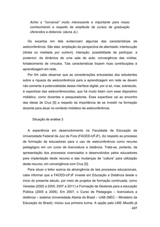 Achei a "conversa" muito interessante e importante para nosso
     conhecimento a respeito da amplitude de cursos de graduação
     oferecidos a distancia. (aluna JL)

   Os excertos em tela evidenciam algumas das características da
webconferência. São elas: ampliação da perspectiva de alteridade; interlocução
(direta ou mediada por outrem); interação; possibilidade de participar, a
posteriori, da dinâmica de uma sala de aula; convergência das mídias;
fortalecimento de vínculos. Tais características trazem ricas contribuições à
aprendizagem em rede.
   Por fim cabe observar que as considerações entusiastas dos estudantes
sobre a riqueza da webconferência para a aprendizagem em rede se devem
não somente à potencialidade dessa interface digital, por si só, mas, sobretudo,
à expertisse das webconferencistas, que há muito lidam com esse dispositivo
midiático, como docentes e pesquisadoras. Essa expertisse vai ao encontro
das ideias de Cruz [5] a respeito da importância de se investir na formação
docente para atuar no contexto midiático da webconferência.


      Situação de análise 3


   A experiência em desenvolvimento na Faculdade de Educação da
Universidade Federal de Juiz de Fora (FACED-UFJF), diz respeito ao processo
de formação de educadores para o uso de webconferência como recurso
pedagógico em um curso de licenciatura a distância. Trata-se, portanto, da
apresentação dos processos vivenciados e desenvolvidos pelos educadores
para implantação deste recurso e das mudanças de “cultura” para utilização
deste recurso, em convergência com Cruz [5].
   Para situar o leitor acerca da abrangência de tais processos educacionais,
cabe informar que a FACED-UFJF investe em Educação a Distância desde o
inicio do presente século, por meio de projetos de formação continuada, como
Veredas (2002 a 2005; 2007 a 2011) e Formação de Gestores para a educação
Pública (2005 a 2006). Em 2007, o Curso de Pedagogia – licenciatura a
distância – sistema Universidade Aberta do Brasil – UAB (MEC – Ministério da
Educação do Brasil), iniciou sua primeira turma. A opção pelo LMS Moodle já
                                                                            497
 