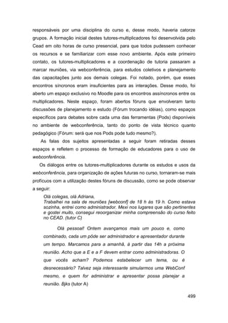 responsáveis por uma disciplina do curso e, desse modo, haveria catorze
grupos. A formação inicial destes tutores-multiplicadores foi desenvolvida pelo
Cead em oito horas de curso presencial, para que todos pudessem conhecer
os recursos e se familiarizar com esse novo ambiente. Após este primeiro
contato, os tutores-multiplicadores e a coordenação de tutoria passaram a
marcar reuniões, via webconferência, para estudos coletivos e planejamento
das capacitações junto aos demais colegas. Foi notado, porém, que esses
encontros síncronos eram insuficientes para as interações. Desse modo, foi
aberto um espaço exclusivo no Moodle para os encontros assíncronos entre os
multiplicadores. Neste espaço, foram abertos fóruns que envolveram tanto
discussões de planejamento e estudo (Fórum trocando idéias), como espaços
específicos para debates sobre cada uma das ferramentas (Pods) disponíveis
no ambiente de webconferência, tanto do ponto de vista técnico quanto
pedagógico (Fórum: será que nos Pods pode tudo mesmo?).
    As falas dos sujeitos apresentadas a seguir foram retiradas desses
espaços e refletem o processo de formação de educadores para o uso de
webconferência.
   Os diálogos entre os tutores-multiplicadores durante os estudos e usos da
webconferência, para organização de ações futuras no curso, tornaram-se mais
profícuos com a utilização destes fóruns de discussão, como se pode observar
a seguir:
     Olá colegas, olá Adriana,
     Trabalhei na sala de reuniões [webconf] de 18 h às 19 h. Como estava
     sozinha, entrei como administrador. Mexi nos lugares que são pertinentes
     e gostei muito, consegui reoorganizar minha compreensão do curso feito
     no CEAD. (tutor C)

            Olá pessoal! Ontem avançamos mais um pouco e, como
     combinado, cada um pôde ser administrador e apresentador durante
     um tempo. Marcamos para a amanhã, à partir das 14h a próxima
     reunião. Acho que a E e a F devem entrar como administradoras. O
     que vocês acham? Podemos estabelecer um tema, ou é
     desnecessário? Talvez seja interessante simularmos uma WebConf
     mesmo, e quem for administrar e apresentar possa planejar a
     reunião. Bjks (tutor A)

                                                                           499
 