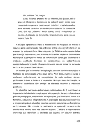 Olá, Adriana. Olá, colegas.
              Estou tentando preparar-me ao máximo para passar para o
     grupo da Geografia o treinamento da webconf, assim sendo estou
     construindo um passo a passo o mais detalhado possível usando o
     tema território, para usar em novembro na webconf da professora.
     Creio que não podemos deixar esfriar, quero compartilhar ao
     máximo. A utilização da ferramenta é importantíssima para o nosso
     espaço. (tutor B)


   A situação apresentada indica a necessidade de integração de mídias e
recursos para a comunicação nos ambientes online e isso envolve também os
espaços de webconferência. Nas categorias da Didática online apresentadas
por Bruno [4] destacam-se, para a análise em questão, os pontos: familiaridade
tecnológica; superação das falhas de comunicação, construção colaborativa e
mediação      partilhada.   Somadas    às   características   da   webconferência
apresentadas anteriormente, oferecem elementos para se pensar na formação
de docentes para uso deste recurso.
   Os tutores que assumiram a multiplicação possuem domínio tecnológico e
facilidade de comunicação junto a seus pares. Além disso, atuam no curso e
conhecem profundamente as necessidades de cada contexto: alunos,
professores, tutores a distância e presenciais. Num processo de formação, a
construção colaborativa que emerge da realidade favorece a mediação
partilhada.
   As situações vivenciadas pelos tutores-multiplicadores C, B e A indicam a
importância da fluência tecnológica para a incorporação da webconferência em
práticas pedagógicas, mas também as implicações que envolvem o formar e o
formar-se, articulada e integradamente. A exploração dos recursos disponíveis
e problematização de situações potentes oferecem segurança aos formadores
de formadores. São notáveis os movimentos de apreensão do novo e de
ensino deste mesmo novo, nas falas dos sujeitos. O excerto a seguir oferece
elementos que identificam a alteridade dos sujeitos, em assumir distintos



                                                                             500
 