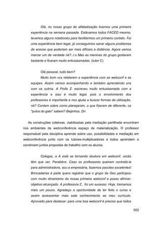Olá, no nosso grupo de alfabetização tivemos uma primeira
     experiência na semana passada. Estávamos todos FACED mesmo,
     levamos alguns notebooks para facilitarmos um primeiro contato. Foi
     uma experiência bem legal, já conseguimos sanar alguns problemas
     de acesso que poderiam ser mais difíceis a distância. Agora vamos
     marcar um de verdade né?..r.s Mas as meninas do grupo gostaram
     bastante e ficaram muito entusiasmadas. (tutor C)


           Olá pessoal, tudo bem?
           Muito bom vcs relatarem a experiência com as webconf e as
     equipes. Assim vamos acompanhando e também aprendendo uns
     com os outros. A Profa Z. escreveu muito entusiasmada com a
     experiência e isso é muito legal, pois o envolvimento dos
     professores é importante e nos ajuda a buscar formas de utilização,
     né? Contem sobre como planejaram, o que fizeram de diferente, os
     "pulos do gato" sabem? Beijinhos. Dri


   As construções coletivas, viabilizadas pela mediação partilhada encontram
nos ambientes de webconferência espaço de materialização. O professor
responsável pela disciplina aprende sobre uso, possibilidades e mediação em
webconferência junto com os tutores-multiplicadores e todos aprendem e
constroem juntos propostas de trabalho com os alunos.


           Colegas, a A está se tornando doutora em webconf, vocês
     têm que ver. Parabéns. Caso os professores queiram contratá-la
     para administradora, sou a empresária, fazemos pacotes excelentes!
     Brincadeiras à parte quero registrar que o grupo da Geo participou
     com muito dinamismo da nossa primeira webconf e posso afirmar:
     objetivo alcançado. A professora Z., foi um sucesso. Hoje, treinamos
     mais um pouco. Agradeço a oportunidade de ter feito o curso e
     assim acrescentar mais este conhecimento ao meu currículo.
     Aproveito para destacar: para uma boa webconf é preciso que todos

                                                                            502
 
