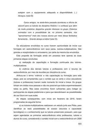 estejam com o equipamento adequado e disponibilidade (...)
     Abraços, (tutor B)


           Caros amigos, na sexta-feira passada aconteceu a oficina de
     weconf para os tutores da disciplina História I e confesso que além
     de muito produtiva, despertou grande interesse no grupo. Estamos
     animados com a possibilidade de, no próximo semestre, nos
     "aproximarmos" mais dos nossos alunos por meio dessa fantástica
     ferramenta... Grande abraço a todos! (tutor D).


   Os educadores envolvidos no curso tiveram oportunidade de iniciar sua
formação em webconferência com seus pares, tutores-multiplicadores. São
grandes a receptividade e o entusiasmo, por parte da maioria dos envolvidos.
   Esta proposta de formação ainda em processo teve apenas as duas
primeiras etapas concluídas:
      a) realização da capacitação e formação continuada dos tutores-
multiplicadores
      b) vivência dos demais tutores e professores com o recurso de
webconferência, por meio de reuniões por disciplina do curso.
   Atribuiu-se o termo „vivência‟ e não capacitação ou formação para esta
etapa, pois se compreendeu que o contato que os cento e cinco educadores
(tutores e professores) tiveram neste momento foi inicial e breve. Os grupos
tinham em média nove pessoas e não era possível que todos experimentassem
todos os perfis. Mas estes encontros foram suficientes para instigar os
participantes às etapas posteriores e para que descobrissem as possibilidades
de uso futuro em suas aulas.
   As etapas subsequentes, com início em fevereiro de 2010, foram
programadas da seguinte forma:
      a) os tutores-multiplicadores realizaram um estudo junto aos Pólos, para
identificar as reais possibilidades de acesso (recursos e capacidade
tecnológica) e o conhecimento que os tutores presenciais possuem, para que
sejam agendadas as primeiras webconferência entre professores, tutores e
alunos do curso, considerando o contato inicial com a webconferência em 2009

                                                                           503
 