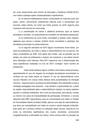 em curso desenvolvido pelo Centro de Educação a Distância (CEAD-UFJF),
com vistas a planejar ações contextualizadas e significativas;
      b) os tutores-multiplicadores deram continuidade às vivências junto aos
pares; porém, promovendo experiências efetivas para a apropriação dos
recursos, pelos tutores, de modo que todos possam se sentir seguros para
incorporar este recurso em suas aulas;
      c) a coordenação de tutoria a distância promoveu para os tutores
atividades e reuniões, via webconferência e também em atividades presenciais;
      d) os professores do curso foram convidados a realizar aulas magnas,
palestras para alunos e tutores; também foram convidados a participar das
atividades promovidas via webconferência;
      e) no segundo semestre de 2010 alguns movimentos foram feitos, por
parte de professores, de modo a utilizar a webconferência com os alunos, nos
pólos universitários da UAB. Tais ações são iniciais, mas se percebe que há
desejo, por parte de professores e tutores, de incorporar o uso deste recurso
para interações mais intensas. Para 2011 espera-se que a disseminação das
boas experiências realizadas no ano de 2010 “contagie” maior número de
professores.
               Cabe ainda destacar alguns conflitos vivenciados nesse processo,
especialmente no que diz respeito às condições tecnológicas encontradas no
contexto em que estes atores se inserem. O uso de webconferência como
recurso interativo em cursos online oferece tanto possibilidades de interação
síncrona - essencial para o processo de aprendizagem dos estudantes e para a
mediação pedagógica dos docentes - mas também a oportunidade de, a partir
do registro disponibilizado após a webconferência (replay), os atores poderem
acessar o conteúdo trabalhado, bem como as discussões, para estudo, revisão
ou mesmo nos casos de impossibilidade de participação. Entretanto, o recurso
adquirido pelo MEC disponibilizou para as universidades que estão no Projeto
da Universidade Aberta do Brasil (UAB), apenas uma sala de webconferência,
que deve ser compartilhada com todos os cursos e atores daquela instituição.
Este pode ser o primeiro entrave na utilização deste recurso, levando-se em
conta as demandas significativas dos cursos envolvidos, promovendo
congestionamento e dificuldade de acesso. Outro entrave está no processo de

                                                                           504
 
