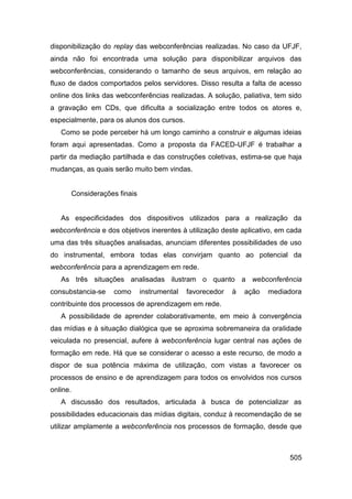 disponibilização do replay das webconferências realizadas. No caso da UFJF,
ainda não foi encontrada uma solução para disponibilizar arquivos das
webconferências, considerando o tamanho de seus arquivos, em relação ao
fluxo de dados comportados pelos servidores. Disso resulta a falta de acesso
online dos links das webconferências realizadas. A solução, paliativa, tem sido
a gravação em CDs, que dificulta a socialização entre todos os atores e,
especialmente, para os alunos dos cursos.
   Como se pode perceber há um longo caminho a construir e algumas ideias
foram aqui apresentadas. Como a proposta da FACED-UFJF é trabalhar a
partir da mediação partilhada e das construções coletivas, estima-se que haja
mudanças, as quais serão muito bem vindas.


      Considerações finais


   As especificidades dos dispositivos utilizados para a realização da
webconferência e dos objetivos inerentes à utilização deste aplicativo, em cada
uma das três situações analisadas, anunciam diferentes possibilidades de uso
do instrumental, embora todas elas convirjam quanto ao potencial da
webconferência para a aprendizagem em rede.
   As três situações analisadas ilustram o quanto a webconferência
consubstancia-se   como      instrumental   favorecedor   à   ação   mediadora
contribuinte dos processos de aprendizagem em rede.
   A possibilidade de aprender colaborativamente, em meio à convergência
das mídias e à situação dialógica que se aproxima sobremaneira da oralidade
veiculada no presencial, aufere à webconferência lugar central nas ações de
formação em rede. Há que se considerar o acesso a este recurso, de modo a
dispor de sua potência máxima de utilização, com vistas a favorecer os
processos de ensino e de aprendizagem para todos os envolvidos nos cursos
online.
   A discussão dos resultados, articulada à busca de potencializar as
possibilidades educacionais das mídias digitais, conduz à recomendação de se
utilizar amplamente a webconferência nos processos de formação, desde que



                                                                           505
 