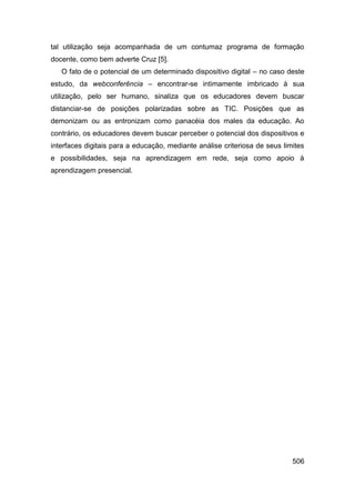 tal utilização seja acompanhada de um contumaz programa de formação
docente, como bem adverte Cruz [5].
   O fato de o potencial de um determinado dispositivo digital – no caso deste
estudo, da webconferência – encontrar-se intimamente imbricado à sua
utilização, pelo ser humano, sinaliza que os educadores devem buscar
distanciar-se de posições polarizadas sobre as TIC. Posições que as
demonizam ou as entronizam como panacéia dos males da educação. Ao
contrário, os educadores devem buscar perceber o potencial dos dispositivos e
interfaces digitais para a educação, mediante análise criteriosa de seus limites
e possibilidades, seja na aprendizagem em rede, seja como apoio à
aprendizagem presencial.




                                                                            506
 