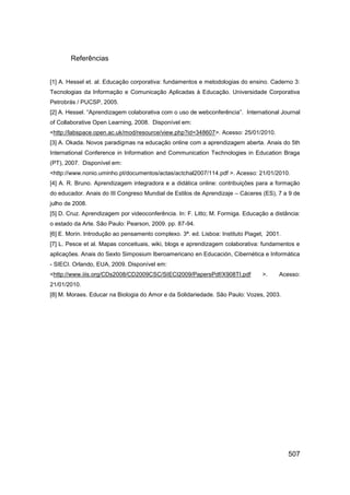 Referências


[1] A. Hessel et. al. Educação corporativa: fundamentos e metodologias do ensino. Caderno 3:
Tecnologias da Informação e Comunicação Aplicadas à Educação. Universidade Corporativa
Petrobrás / PUCSP, 2005.
[2] A. Hessel. “Aprendizagem colaborativa com o uso de webconferência”. International Journal
of Collaborative Open Learning, 2008. Disponível em:
<http://labspace.open.ac.uk/mod/resource/view.php?id=348607>. Acesso: 25/01/2010.
[3] A. Okada. Novos paradigmas na educação online com a aprendizagem aberta. Anais do 5th
International Conference in Information and Communication Technologies in Education Braga
(PT), 2007. Disponível em:
<http://www.nonio.uminho.pt/documentos/actas/actchal2007/114.pdf >. Acesso: 21/01/2010.
[4] A. R. Bruno. Aprendizagem integradora e a didática online: contribuições para a formação
do educador. Anais do III Congreso Mundial de Estilos de Aprendizaje – Cáceres (ES), 7 a 9 de
julho de 2008.
[5] D. Cruz. Aprendizagem por videoconferência. In: F. Litto; M. Formiga. Educação a distância:
o estado da Arte. São Paulo: Pearson, 2009. pp. 87-94.
[6] E. Morin. Introdução ao pensamento complexo. 3ª. ed. Lisboa: Instituto Piaget, 2001.
[7] L. Pesce et al. Mapas conceituais, wiki, blogs e aprendizagem colaborativa: fundamentos e
aplicações. Anais do Sexto Simposium Iberoamericano en Educación, Cibernética e Informática
- SIECI. Orlando, EUA, 2009. Disponível em:
<http://www.iiis.org/CDs2008/CD2009CSC/SIECI2009/PapersPdf/X908TI.pdf            >.    Acesso:
21/01/2010.
[8] M. Moraes. Educar na Biologia do Amor e da Solidariedade. São Paulo: Vozes, 2003.




                                                                                           507
 