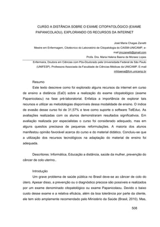 CURSO A DISTÂNCIA SOBRE O EXAME CITOPATOLÓGICO (EXAME
         PAPANICOLAOU), EXPLORANDO OS RECURSOS DA INTERNET


                                                                      José Maria Chagas Zanetti
        Mestre em Enfermagem, Citotécnico do Laboratório de Citopatologia do CAISM-UNICAMP, e-
                                                                     mail jmczanetti@gmail.com
                                                Profa. Dra. Maria Helena Baena de Moraes Lopes
       Enfermeira, Doutora em Ciências com Pós-Doutorado pela Universidade Federal de São Paulo
         (UNIFESP). Professora Associada da Faculdade de Ciências Médicas da UNICAMP. E-mail
                                                                     mhbaena@fcm.unicamp.br



      Resumo
      Este texto descreve como foi explorado alguns recursos da internet em curso
de ensino a distância (EaD) sobre a realização do exame citopatológico (exame
Papanicolaou) na fase pré-laboratorial. Enfatiza a importância de explorar tais
recursos e utilizar as metodologias disponíveis dessa modalidade de ensino. O índice
de evasão desse curso foi de 31,57% e teve como suporte o software TelEduc. As
avaliações realizadas com os alunos demonstraram resultados significativos. Em
avaliação realizada por especialistas o curso foi considerado adequado, mas em
alguns quesitos precisava de pequenas reformulações. A maioria dos alunos
manifestou opinião favorável acerca do curso e do material didático. Concluiu-se que
a utilização dos recursos tecnológicos na adaptação do material de ensino foi
adequada.


      Descritores: Informática, Educação a distância, saúde da mulher, prevenção do
câncer de colo uterino..


      Introdução
      Um grave problema de saúde pública no Brasil deve-se ao câncer de colo do
útero. Apesar disso, a prevenção ou o diagnóstico precoce são possíveis e realizados
por um exame denominado citopatológico ou exame Papanicolaou. Devido o baixo
custo desse exame e a relativa eficácia, além da boa tolerância por parte da cliente,
ele tem sido amplamente recomendado pelo Ministério da Saúde (Brasil, 2010). Mas,

                                                                                   508
 