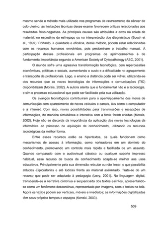 mesmo sendo o método mais utilizado nos programas de rastreamento do câncer de
colo uterino, as limitações técnicas desse exame favorecem críticas relacionadas aos
resultados falso-negativos. As principais causas são atribuídas a erros na coleta de
material, no escrutínio do esfregaço ou na interpretação dos diagnósticos (Bosch et
al., 1992). Portanto, a qualidade e eficácia, desse método, podem estar relacionadas
com os recursos humanos envolvidos, pois predominam o trabalho manual. A
participação desses profissionais em programas de aprimoramentos é de
fundamental importância segundo a American Society of Cytopathology (ASC, 2001).
      O mundo sofre uma agressiva transformação tecnológica, com repercussões
econômicas, políticas e sociais, aumentando o custo e a dificuldade no agrupamento
e transporte de profissionais. Logo, o ensino a distância pode ser viável, utilizando-se
dos recursos que as novas tecnologias de informações e comunicações (TIC)
disponibilizam (Morais, 2002). A autora atenta que o fundamental não é a tecnologia,
e sim o processo educacional que pode ser facilitado pela sua utilização.
      Os avanços tecnológicos contribuíram para o aperfeiçoamento dos meios de
comunicação com aparecimento de novos veículos e canais, tais como o computador
e a internet. Com isso, novas possibilidades para transmissões e recepções de
informações, de maneira simultânea e interativa com a fonte foram criadas (Morais,
2002). Hoje não se discorda da importância da aplicação das novas tecnologias da
informática ao processo de aquisição de conhecimento, utilizando os recursos
tecnológicos da melhor forma.
      Entre esses recursos estão os hipertextos, os quais funcionam como
mecanismos de acesso à informação, como norteadores em um domínio do
conhecimento, promovendo um controle mais rápido e facilitado de um assunto.
Quando comparado com o audiovisual clássico ou qualquer suporte impresso
habitual, esse recurso de busca de conhecimento adapta-se melhor aos usos
educativos. Principalmente pela sua dimensão reticular ou não linear, o que possibilita
atitudes exploratórias e até lúdicas frente ao material assimilado. Trata-se de um
recurso que pode ser adaptado à pedagogia (Levy, 2001). Na linguagem digital,
transcende-se a narrativa contínua e seqüenciada dos textos escritos, apresentando-
se como um fenômeno descontínuo, representado por imagens, sons e textos na tela.
Agora os textos podem ser verticais, móveis e imediatos; as informações digitalizadas
têm seus próprios tempos e espaços (Kenski, 2003).

                                                                             509
 
