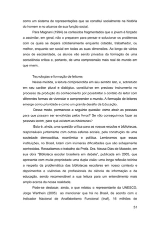 como um sistema de representações que se constitui socialmente na história
do homem e no alcance de sua função social.
      Para Magnani (1994) os conteúdos fragmentados que o jovem é forçado
a assimilar, em geral, não o preparam para pensar e solucionar os problemas
com os quais se depara cotidianamente enquanto cidadão, trabalhador, ou
melhor, enquanto ser social em todas as suas dimensões. Ao longo de vários
anos de escolaridade, os alunos vão sendo privados da formação de uma
consciência crítica e, portanto, de uma compreensão mais real do mundo em
que vivem.


      Tecnologias e formação de leitores
      Nessa medida, a leitura compreendida em seu sentido lato, e, sobretudo
em seu caráter plural e dialógico, constitui-se em precioso instrumento no
processo de produção do conhecimento por possibilitar o contato do leitor com
diferentes formas de vivenciar e compreender o mundo. A formação de leitores
emerge como prioridade e como um grande desafio da Educação.
       Desse modo, permanece a seguinte questão: como atrair as pessoas
para que possam ser envolvidas pelos livros? Se não conseguirmos fazer as
pessoas lerem, para quê existem as bibliotecas?
       Esta é, ainda, uma questão crítica para as nossas escolas e bibliotecas,
responsáveis juntamente com outras esferas sociais, pela construção de uma
sociedade democrática, econômica e política. Lembramos que essas
instituições, no Brasil, lutam com inúmeras dificuldades que são sobejamente
conhecidas. Ressaltamos o trabalho da Profa. Dra. Neusa Dias de Macedo, em
sua obra “Biblioteca escolar brasileira em debate”, publicada em 2005, que
apresenta com muita propriedade uma dupla visão: uma longa reflexão teórica
a respeito da problemática das bibliotecas escolares em nosso contexto e
depoimentos e vivências de profissionais da ciência da informação e da
educação, sendo recomendável a sua leitura para um entendimento mais
amplo acerca da nossa realidade.
      Pode-se destacar, ainda, o que relatou o representante da UNESCO,
Jorge Werthein (2005)    ao mencionar que há no Brasil, de acordo com o
Indicador Nacional de Analfabetismo Funcional (Inaf), 16 milhões de

                                                                            51
 