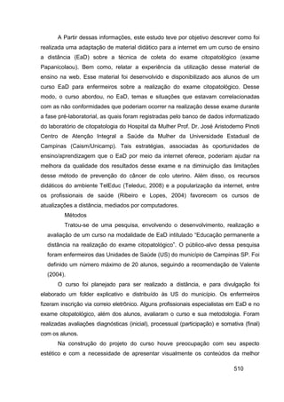 A Partir dessas informações, este estudo teve por objetivo descrever como foi
realizada uma adaptação de material didático para a internet em um curso de ensino
a distância (EaD) sobre a técnica de coleta do exame citopatológico (exame
Papanicolaou). Bem como, relatar a experiência da utilização desse material de
ensino na web. Esse material foi desenvolvido e disponibilizado aos alunos de um
curso EaD para enfermeiros sobre a realização do exame citopatológico. Desse
modo, o curso abordou, no EaD, temas e situações que estavam correlacionadas
com as não conformidades que poderiam ocorrer na realização desse exame durante
a fase pré-laboratorial, as quais foram registradas pelo banco de dados informatizado
do laboratório de citopatologia do Hospital da Mulher Prof. Dr. José Aristodemo Pinoti
Centro de Atenção Integral a Saúde da Mulher da Universidade Estadual de
Campinas (Caism/Unicamp). Tais estratégias, associadas às oportunidades de
ensino/aprendizagem que o EaD por meio da internet oferece, poderiam ajudar na
melhora da qualidade dos resultados desse exame e na diminuição das limitações
desse método de prevenção do câncer de colo uterino. Além disso, os recursos
didáticos do ambiente TelEduc (Teleduc, 2008) e a popularização da internet, entre
os profissionais de saúde (Ribeiro e Lopes, 2004) favorecem os cursos de
atualizações a distância, mediados por computadores.
         Métodos
         Tratou-se de uma pesquisa, envolvendo o desenvolvimento, realização e
  avaliação de um curso na modalidade de EaD intitulado “Educação permanente a
  distância na realização do exame citopatológico”. O público-alvo dessa pesquisa
  foram enfermeiros das Unidades de Saúde (US) do município de Campinas SP. Foi
  definido um número máximo de 20 alunos, seguindo a recomendação de Valente
  (2004).
       O curso foi planejado para ser realizado a distância, e para divulgação foi
elaborado um folder explicativo e distribuído às US do município. Os enfermeiros
fizeram inscrição via correio eletrônico. Alguns profissionais especialistas em EaD e no
exame citopatológico, além dos alunos, avaliaram o curso e sua metodologia. Foram
realizadas avaliações diagnósticas (inicial), processual (participação) e somativa (final)
com os alunos.
       Na construção do projeto do curso houve preocupação com seu aspecto
estético e com a necessidade de apresentar visualmente os conteúdos da melhor

                                                                               510
 