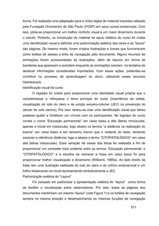 forma. Foi realizada uma adaptação para a mídia digital do material impresso utilizado
pela Fundação Oncocentro de São Paulo (FOSP) em seus cursos presenciais. Com
isso, pôde-se proporcionar um melhor conforto visual e um maior dinamismo durante
o estudo. Portanto, na construção do material de apoio didático do curso foi criada
uma identificação visual e definida uma padronização estética das cores e do “layout”
das páginas. Do mesmo modo, foram criados ilustrações e ícones que funcionavam
como botões de acesso e links de navegação pelo documento. Alguns recursos de
animações foram acrescentados às ilustrações, além de tópicos em forma de
bandeiras que aparecem e acendem enquanto as animações ocorrem, na tentativa de
destacar informações consideradas importantes. Com essas ações, pretendeu-se
contribuir no processo de aprendizagem do aluno, utilizando esses recursos
hipertextuais.
Identificação visual do curso
       O logotipo foi criado para proporcionar uma identidade visual própria que o
caracterizasse e reforçasse o tema principal do curso (importância da coleta,
visualização do colo do útero e da junção escamo-colunar (JEC) na prevenção do
câncer de colo uterino). Por isso, tentou-se criar uma identificação visual que talvez
pudesse ajudar a fortalecer um vínculo com os participantes. No logotipo do curso
consta o nome “Educação permanente” em caixa baixa e alta (letras minúsculas,
apenas a inicial em maiúscula), logo abaixo os termos “a distância na realização do
exame” em caixa baixa e em tamanho menor que o restante do texto, tentando
associar a referência distância; logo a abaixo o termo “CITOPATOLÓGICO” em caixa
alta (letras maiúsculas). Essa variação de caixas das letras foi realizada a fim de
proporcionar um contraste mais evidente entre os termos “Educação permanente” e
“CITOPATOLÓGICO” e a escolha de escrever a frase em caixa baixa foi para
proporcionar melhor visualização e dinamismo (Williams, 1995a). Ao lado direito da
frase tem uma ilustração estilizada do colo do útero e do orifício endocervical e um
brilho destacando um local representando simbolicamente a JEC.
Padronização estética do “Layout”
       Foi pensado em padronizar a apresentação estética do “layout” como forma
de facilitar a visualização pelos observadores. Por isso, todas as páginas dos
documentos mantinham um mesmo “layout” (vide Figura 1) e os botões de navegação
sempre na mesma posição e desempenhando as mesmas funções de navegação

                                                                           511
 