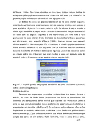 (Williams, 1995b). Eles foram divididos em três tipos: botões índices, botões de
navegação pelas páginas do documento e botões que indicavam que o conteúdo da
próxima página tinha relação de conteúdo com a página atual.
      Os botões de acesso às páginas localizavam-se no canto inferior esquerdo,
organizados verticalmente e representados com as palavras: próximo, com ação de ir
para a próxima página do documento; anterior, ação de retornar à página anterior e
voltar, ação de retorno à página inicial. Um outro botão indicava relação de conteúdo
do texto com as páginas seguintes e era representado por uma seta a qual
permanecia no canto inferior direito. Em todos os documentos tentou-se padronizar
um alinhamento, pois, segundo Williams (1995c), deve-se, sempre que possível,
alinhar o conteúdo das mensagens. Por conta disso, a primeira página continha um
índice alinhado na vertical do lado esquerdo, com os títulos dos assuntos abordados
naquele documento, em forma de botões (vide figura 3). Quando se passava o cursor
do mouse sobre eles indicavam que eram botões e cada um possuía ação de
conduzir o aluno diretamente para o assunto referido naquele título.




Figura 1 – “Layout” padrão das páginas do material de apoio utilizado no curso EaD
sobre o exame citopatológico.
Estética das cores
      Pensando em proporcionar um melhor conforto visual aos alunos, durante o
estudo, as cores de fundo foram padronizadas em todos os documentos. Foi
escolhida uma cor azul clara para o fundo o que segundo Tiski-Franckowiak (2000) é
uma cor que estimula sensações menos excitantes no observador, podendo tornar a
experiência mais tranqüila (vide Figura 1). Os textos em preto e algumas informações
importantes em amarelo melhoravam o contraste com o fundo azul, pois de acordo
com Guimarães (2000) as sínteses cromáticas das mídias eletrônicas acontecem por
adição das cores em um sistema RGB (vermelho, verde e azul). Dessa forma,
                                                                           512
 