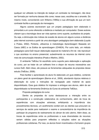 qualquer cor utilizada na intenção de realçar um contraste na mensagem, não deve
ser formada por nenhuma dessas três cores; nesse caso, escolheu-se o amarelo. Do
mesmo modo, concordando com Wiliams (1995a) e sua afirmação de que um bom
contraste facilita a percepção de mensagens.
      Alguns autores escreveram que um projeto pedagógico bem elaborado é
primordial a um curso oferecido a distância e mediado por computador. Esses autores
citaram que a tecnologia deve ser vista apenas como suporte, auxiliadora do projeto.
Ou seja, a diminuição dos índices de evasão de alunos em alguns cursos a distância
pela internet ocorreria a partir de uma abordagem pedagógica bem elaborada (Loyola
e Prates, 2002). Portanto, utilizamos à metodologia Aprendizagem Baseada em
Casos (ABC) e os Estilos de aprendizagem (CHAEA). Por outro lado, um método
pedagógico para EaD requer elaboração especial do material a fim de não reproduzir
o que acontece no ensino presencial, subestimando os recursos da internet como
meio de comunicação interativa (Prado e Martins, 2002).
      O ambiente TelEduc foi escolhido como suporte para elaboração e aplicação
do curso, por se tratar de um software livre e dispor de recurso necessários aos
cursos EaD. Além disso, ele possuía as ferramentas adequadas às propostas desse
estudo (TelEduc, 2008).
      Para facilitar o aprendizado do aluno foi elaborado um guia didático, contendo
um plano geral de aprendizagem (Barros et al., 2008), abordando tópicos relativos à
elaboração do curso e instruções de navegação pelo material de apoio
disponibilizado. Esse guia didático foi impresso e entregue aos alunos, além de ser
disponibilizado na ferramenta Dinâmica do Curso do ambiente TelEduc.
         Proposta pedagógica do curso
         Dentre as propostas do curso destacava-se a interação entre os
  participantes e a construção colaborativa do conhecimento, além da troca de
  experiências   com      situações   adversas,   enfatizando   a   importância   dos
  procedimentos técnicos, um acolhimento cordial com as clientes que procuram os
  serviços de saúde para realizarem o exame e conscientizá-la da importância de
  participar do programa de rastreamento do câncer de colo uterino. Além disso, as
  trocas de experiências entre os profissionais e suas diversidades de recursos
  seriam válidas para proporem reflexões e soluções sobre as situações
  profissionais cotidianas. Por isso, os alunos foram incentivados a formarem grupos

                                                                           513
 