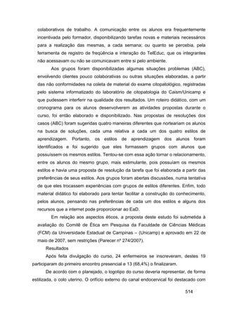 colaborativos de trabalho. A comunicação entre os alunos era frequentemente
  incentivada pelo formador, disponibilizando tarefas novas e materiais necessários
  para a realização das mesmas, a cada semana; ou quanto se percebia, pela
  ferramenta de registro de freqüência e interação do TelEduc, que os integrantes
  não acessavam ou não se comunicavam entre si pelo ambiente.
         Aos grupos foram disponibilizadas algumas situações problemas (ABC),
  envolvendo clientes pouco colaborativas ou outras situações elaboradas, a partir
  das não conformidades na coleta de material do exame citopatológico, registradas
  pelo sistema informatizado do laboratório de citopatologia do Caism/Unicamp e
  que pudessem interferir na qualidade dos resultados. Um roteiro didático, com um
  cronograma para os alunos desenvolverem as atividades propostas durante o
  curso, foi então elaborado e disponibilizado. Nas propostas de resoluções dos
  casos (ABC) foram sugeridas quatro maneiras diferentes que norteariam os alunos
  na busca de soluções, cada uma relativa a cada um dos quatro estilos de
  aprendizagem. Portanto, os estilos de aprendizagem dos alunos foram
  identificados e foi sugerido que eles formassem grupos com alunos que
  possuíssem os mesmos estilos. Tentou-se com essa ação tornar o relacionamento,
  entre os alunos do mesmo grupo, mais estimulante, pois possuíam os mesmos
  estilos e havia uma proposta de resolução da tarefa que foi elaborada a partir das
  preferências de seus estilos. Aos grupos foram abertas discussões, numa tentativa
  de que eles trocassem experiências com grupos de estilos diferentes. Enfim, todo
  material didático foi elaborado para tentar facilitar a construção do conhecimento,
  pelos alunos, pensando nas preferências de cada um dos estilos e alguns dos
  recursos que a internet pode proporcionar ao EaD.
         Em relação aos aspectos éticos, a proposta deste estudo foi submetida à
  avaliação do Comitê de Ética em Pesquisa da Faculdade de Ciências Médicas
  (FCM) da Universidade Estadual de Campinas – (Unicamp) e aprovado em 22 de
  maio de 2007, sem restrições (Parecer nº 274/2007).
      Resultados
      Após feita divulgação do curso, 24 enfermeiros se inscreveram, destes 19
participaram do primeiro encontro presencial e 13 (68,4%) o finalizaram.
      De acordo com o planejado, o logotipo do curso deveria representar, de forma
estilizada, o colo uterino. O orifício externo do canal endocervical foi destacado com

                                                                           514
 