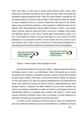 brilho (vide Figura, 2) bem como a junção escamo-colunar (JEC). Desse modo,
pensou-se em enfatizar esse local por ser a região de maior índice de evolução das
neoplasias malignas (Burgardt e Östör, 1983). Na versão original a indicação da JEC
era representada por uma seta a qual simulava o instrumento de coleta do material,
ou seja, a espátula de Ayre ou a escova endocervical (vide Figura 2). No entanto,
alguns juízes que estavam avaliando o curso, sugeriram a retirada da seta, pois em
páginas “Web” setas geralmente indicam objetos clicáveis ou “links”, o que poderia
causar confusão. Optou-se então pelo brilho o que tornou o logotipo mais simples,
com destaque apenas no colo uterino, levando alguns observadores: alunos e um
juiz, a fazer alusão do símbolo a uma jóia (vide Figura 2), o que condiz com a frase
divulgada em uma campanha do INCA: “O colo do útero deve ser o local em que a
vida começa e não o local em que a vida termina”. Ao lado dessa ilustração tinha a
frase Educação Permanente a Distância na Realização do Exame Citopatológico.




      Figura 2 - Versão original e final do logotipo do curso


      Na ferramenta Dinâmica do Curso do TelEduc estavam disponíveis todas as
informações sobre o curso e sua metodologia. Outras informações que os alunos
precisariam para subsidiar as atividades propostas estavam na ferramenta Material
de Apoio desse ambiente. Além disso, na ferramenta Mural do TelEduc foi colocado
um “link” para assistir a um vídeo que explicava detalhadamente os procedimentos de
coleta. Uma versão dos arquivos em preto e branco foi disponibilizada para quem
quisesse imprimir o conteúdo. No tópico Material do Curso foram inseridos seis
arquivos que estavam comprimidos e podiam ser salvos no computador do aluno ou
simplesmente abertos no navegador para consulta (vide Figura 3). Todos esses
arquivos continham ilustrações, textos, fotos e animações, as quais reforçavam as
propostas e conceitos que se pretendiam transmitir aos alunos.
      O primeiro arquivo (acoleta.zip) descrevia passo a passo os procedimentos
para uma coleta bem realizada e que não comprometessem a qualidade da amostra,

                                                                          515
 