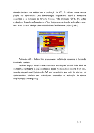 do colo do útero, que evidenciava a localização da JEC. Por último, nessa mesma
página era apresentada uma demonstração esquemática sobre a metaplasia
escamosa e a formação da terceira mucosa (vide animação GIF3). Os textos
explicativos desse tema forneciam um “link” direto para a animação a ele relacionada,
ou o aluno poderia navegar pelo documento seqüencialmente (vide Figura 3).




      Animação gif3 – Ectocervice, endocervice, metaplasia escamosa e formação
da terceira mucosa.
       O último arquivo fornecia uma síntese das informações sobre o EaD. Além de
destacar as vantagens e as possibilidades dessa modalidade de ensino. Com isso,
sugeria possíveis contribuições do EaD por computador, por meio da internet, no
aprimoramento contínuo dos profissionais envolvidos na realização do exame
citopatológico (vide Figura 3).




                                                                           518
 
