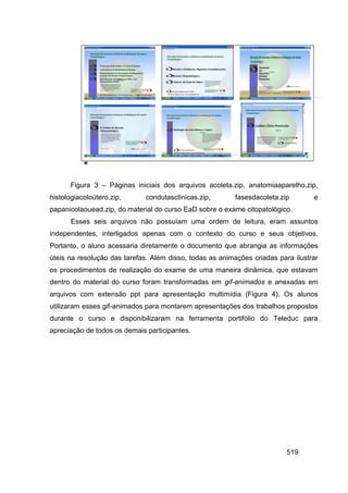 Figura 3 – Páginas iniciais dos arquivos acoleta.zip, anatomiaaparelho.zip,
histologiacoloútero.zip,      condutasclínicas.zip,       fasesdacoleta.zip       e
papanicolaouead.zip, do material do curso EaD sobre o exame citopatológico.
       Esses seis arquivos não possuíam uma ordem de leitura, eram assuntos
independentes, interligados apenas com o contexto do curso e seus objetivos.
Portanto, o aluno acessaria diretamente o documento que abrangia as informações
úteis na resolução das tarefas. Além disso, todas as animações criadas para ilustrar
os procedimentos de realização do exame de uma maneira dinâmica, que estavam
dentro do material do curso foram transformadas em gif-animados e anexadas em
arquivos com extensão ppt para apresentação multimídia (Figura 4). Os alunos
utilizaram esses gif-animados para montarem apresentações dos trabalhos propostos
durante o curso e disponibilizaram na ferramenta portifólio do Teleduc para
apreciação de todos os demais participantes.




                                                                          519
 