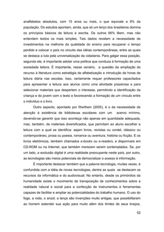 analfabetos absolutos, com 15 anos ou mais, o que equivale a 9% da
população. Os estudos apontam, ainda, que só um terço dos brasileiros domina
os princípios básicos de leitura e escrita. Os outros 66% lêem, mas não
entendem textos os mais simples. Tais dados revelam a necessidade de
investimentos na melhoria da qualidade do ensino para recuperar o tempo
perdido e colocar o país no circuito das idéias contemporâneas, entre as quais
se destaca a luta pela universalização da cidadania. Para galgar essa posição,
segundo ele, é importante adotar uma política que conduza à formação de uma
sociedade leitora. É importante, nesse cenário, a questão da ampliação do
recurso à literatura como estratégia de alfabetização e introdução de horas de
leitura diária nas escolas. Isso, certamente requer professores capacitados
para apresentar a leitura aos alunos como uma atividade prazerosa e para
selecionar materiais que despertem o interesse, permitindo a identificação da
criança e do jovem com o texto e favorecendo a formação de um vínculo entre
o indivíduo e o livro.
       Outro aspecto, apontado por Werthein (2005), é o da necessidade de
atenção à existência de bibliotecas escolares com um          acervo mínimo,
devendo-se garantir que isso aconteça não apenas em quantidade adequada,
mas, também, de materiais diversificados, que permitam ao aluno escolher a
leitura com a qual se identifica: sejam livros, revistas ou cordel, clássico ou
contemporâneo, prosa ou poesia, romance ou aventura, história ou ficção. E os
livros eletrônicos, também chamados e-books ou e-readers, e disponíveis em
CD-ROM ou na Internet, que também merecem serem contemplados. Se, por
um lado, a exclusão digital é uma realidade preocupante neste país, por outro,
as tecnologias são meios potenciais de democratizar o acesso à informação.
       É importante destacar também que a palavra tecnologia, muitas vezes, é
confundida com a idéia de novas tecnologias, dentre as quais se destacam os
recursos da informática e do audiovisual. No entanto, desde os primórdios da
humanidade existe o movimento de transposição de conhecimentos sobre a
realidade natural e social para a confecção de instrumentos e ferramentas
capazes de facilitar e ampliar as potencialidades do trabalho humano. O uso do
fogo, a roda, o anzol, a lança são invenções muito antigas, que possibilitaram
ao homem estender sua ação para muito além dos limites de seus braços,

                                                                             52
 