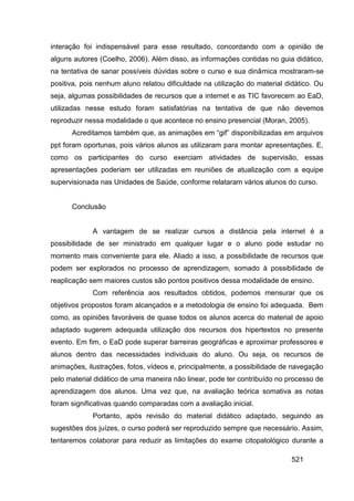 interação foi indispensável para esse resultado, concordando com a opinião de
alguns autores (Coelho, 2006). Além disso, as informações contidas no guia didático,
na tentativa de sanar possíveis dúvidas sobre o curso e sua dinâmica mostraram-se
positiva, pois nenhum aluno relatou dificuldade na utilização do material didático. Ou
seja, algumas possibilidades de recursos que a internet e as TIC favorecem ao EaD,
utilizadas nesse estudo foram satisfatórias na tentativa de que não devemos
reproduzir nessa modalidade o que acontece no ensino presencial (Moran, 2005).
      Acreditamos também que, as animações em “gif” disponibilizadas em arquivos
ppt foram oportunas, pois vários alunos as utilizaram para montar apresentações. E,
como os participantes do curso exerciam atividades de supervisão, essas
apresentações poderiam ser utilizadas em reuniões de atualização com a equipe
supervisionada nas Unidades de Saúde, conforme relataram vários alunos do curso.


      Conclusão


             A vantagem de se realizar cursos a distância pela internet é a
possibilidade de ser ministrado em qualquer lugar e o aluno pode estudar no
momento mais conveniente para ele. Aliado a isso, a possibilidade de recursos que
podem ser explorados no processo de aprendizagem, somado à possibilidade de
reaplicação sem maiores custos são pontos positivos dessa modalidade de ensino.
             Com referência aos resultados obtidos, podemos mensurar que os
objetivos propostos foram alcançados e a metodologia de ensino foi adequada. Bem
como, as opiniões favoráveis de quase todos os alunos acerca do material de apoio
adaptado sugerem adequada utilização dos recursos dos hipertextos no presente
evento. Em fim, o EaD pode superar barreiras geográficas e aproximar professores e
alunos dentro das necessidades individuais do aluno. Ou seja, os recursos de
animações, ilustrações, fotos, vídeos e, principalmente, a possibilidade de navegação
pelo material didático de uma maneira não linear, pode ter contribuído no processo de
aprendizagem dos alunos. Uma vez que, na avaliação teórica somativa as notas
foram significativas quando comparadas com a avaliação inicial.
             Portanto, após revisão do material didático adaptado, seguindo as
sugestões dos juízes, o curso poderá ser reproduzido sempre que necessário. Assim,
tentaremos colaborar para reduzir as limitações do exame citopatológico durante a

                                                                            521
 