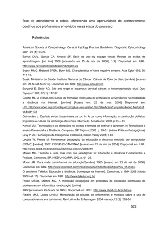 fase de atendimento e coleta, oferecendo uma oportunidade de aprimoramento
contínuo aos profissionais envolvidos nessa etapa do processo.


          Referências


American Society of Cytopathology. Cervical Cytology Practice Guidelines. Diagnostic Cytopathology
2001; 25 (1): 03-24.
Barros DMV, Garcia CA, Amaral SF. Estilo de uso do espaço virtual. Revista de estilos de
aprendizagem. [on line] 2008 [acessado em 15 de abr de 2008]; 1(1). Disponível em: URL:
http://www.revistadeestilosdeaprendizagem.es
Bosch MMC, Rietveld SPEM, Boon ME. Characteristics of false negative smears. Acta Cytol1992; 36:
711-16.
Brasil. Ministério da Saúde. Instituto Nacional do Câncer. Câncer de Colo de Útero [on-line] [acesso
em: 09 de set de 2010]. Disponível em: URL: http://www.inca.gov.br.
Burgardt E, Östör AG. Site and origin of squamous cervical câncer: a histomorphologic stud. Obst
Gynecol 1983; 62 (1): 117-27.
Coelho ML. A evasão nos cursos de formação continuada de professores universitários na modalidade
a   distância   via    Internet.   [on-line]   [Acesso   em:   22   de   mai.    2006]   Disponível   em:
URL:http//www.abed.org.br/publique/cgi/cgilua.exe/sys/start.htm?UseActiveTemplate=4abed.&infoid=1
95&sid=102
Guimarães L. Capítulo verde: fotossíntese da cor, In: A cor como informação, a construção biofísica,
lingüística e cultural da simbologia das cores. São Paulo. Annablume; 2000. p.53 – 83.
Kenski VM. Tecnologias e as alterações no espaço e tempos de ensinar e aprender. In Tecnologias e
ensino Presencial e a Distância. Campinas, SP: Papirus; 2003. p. 29-51. (séries Práticas Pedagógicas)
Levy P. As Tecnologias da Inteligência. Editora 34, Silicon Valley 2001; p 40.
Loyolla W, Prates M. Ferramental pedagógico da educação a distância mediada por computador
(EDMC) [on-line]. 2002. FISP/PUC-CAMPINAS [acesso em 25 de abr de 2004]. Disponível em: URL:
http://www.abed.org.br/publique/cgi/cgilua.exe/sys/start.htm
Morais MC. Tecendo a rede, mas com que paradigma? In: Educação a Distância Fundamentos e
Práticas. Campinas, SP. NIED/UNICAMP; 2002. p. 01- 25.
Moran JM. Para onde caminhamos na educação?[on-line] 2005 [acesso em 23 de set de 2006].
Disponível em: URL: http://www.microsoft.com/brasil/educacao/biblioteca/artigos/nov_05.mspx.
O ambiente Teleduc Educação a distância. [homepage na Internet]. Campinas; c 1994-2008 [citado
2008 set. 15]. Disponível em: URL: http://www.teleduc.org.br/
Prado MEBB, Martins MC. A mediação pedagógica em propostas de educação continuada de
professores em informática na educação [on-line]
2002 [acesso em 25 de abr de 2004]. Disponível em: URL: http://www.abed.org.br/publique
Ribeiro MAS, Lopes MHBM. Mensuração de atitudes de enfermeiros e médicos sobre o uso de
computadores na era da internet. Rev Latino Am Enfermagem 2004 mar-abr;12 (2): 228-34.

                                                                                             522
 