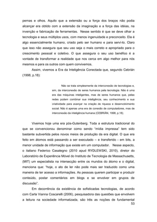 pernas e olhos. Aquilo que a extensão ou a força dos braços não podia
alcançar era obtido com a extensão da imaginação e a força das idéias, na
invenção e fabricação de ferramentas. Nesse sentido é que se deve olhar a
tecnologia e seus múltiplos usos, com menos ingenuidade e preconceito. Ela é
algo essencialmente humano, criado pelo ser humano e para serví-lo. Claro
que isso não assegura que seu uso seja o mais correto e apropriado para o
crescimento pessoal e coletivo. O que assegura o seu uso benéfico é a
vontade de transformar a realidade que nos cerca em algo melhor para nós
mesmos e para os outros com quem convivemos.
      Assim, vivemos a Era da Inteligência Conectada que, segundo Cebrián
(1998, p.18):


                           Não se trata simplesmente da interconexão de tecnologias e,
                    sim, da interconexão de seres humanos pela tecnologia. Não é uma
                    era das máquinas inteligentes, mas de seres humanos que, pelas
                    redes podem combinar sua inteligência, seu conhecimento e sua
                    criatividade para avançar na criação de riqueza e desenvolvimento
                    social. Não é apenas uma era de conexão de computadores, mas de
                    interconexão da inteligência humana (CEBRIÀN, 1998, p.18).



      Vivemos hoje uma era pós-Gutenberg. Toda a estrutura tradicional do
que se convencionou denominar como sendo “mídia impressa” tem sido
bastante subvertida pelos novos meios de produção da era digital. O que era
feito em átomos está passando a ser executado – e transferido - em bits, a
menor unidade de informação que existe em um computador. Nesse aspecto,
o italiano Federico Casalegno (2010 apud RYDLEWSKI, 2010), diretor do
Laboratório de Experiência Móvel do Instituto de Tecnologia de Massachusetts,
(MIT) um especialista na intersecção entre os mundos do átomo e o digital,
menciona que: “hoje, o ato de ler não pode mais ser traduzido como uma
maneira de ter acesso a informações. As pessoas querem participar e produzir
conteúdo, postar comentários em blogs e se envolver em grupos de
discussão”.
      Em decorrência da existência de sofisticadas tecnologias, de acordo
com Carla Vianna Coscarelli (2006), pesquisadora das questões que envolvem
a leitura na sociedade informatizada, são três as noções de fundamental
                                                                    53
 