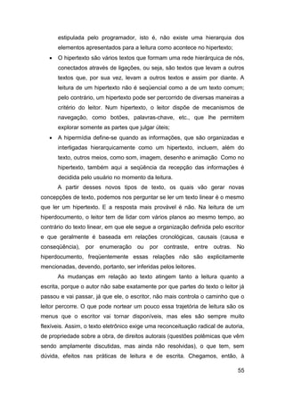 estipulada pelo programador, isto é, não existe uma hierarquia dos
       elementos apresentados para a leitura como acontece no hipertexto;
      O hipertexto são vários textos que formam uma rede hierárquica de nós,
       conectados através de ligações, ou seja, são textos que levam a outros
       textos que, por sua vez, levam a outros textos e assim por diante. A
       leitura de um hipertexto não é seqüencial como a de um texto comum;
       pelo contrário, um hipertexto pode ser percorrido de diversas maneiras a
       critério do leitor. Num hipertexto, o leitor dispõe de mecanismos de
       navegação, como botões, palavras-chave, etc., que lhe permitem
       explorar somente as partes que julgar úteis;
      A hipermídia define-se quando as informações, que são organizadas e
       interligadas hierarquicamente como um hipertexto, incluem, além do
       texto, outros meios, como som, imagem, desenho e animação Como no
       hipertexto, também aqui a seqüência da recepção das informações é
       decidida pelo usuário no momento da leitura.
       A partir desses novos tipos de texto, os quais vão gerar novas
concepções de texto, podemos nos perguntar se ler um texto linear é o mesmo
que ler um hipertexto. E a resposta mais provável é não. Na leitura de um
hiperdocumento, o leitor tem de lidar com vários planos ao mesmo tempo, ao
contrário do texto linear, em que ele segue a organização definida pelo escritor
e que geralmente é baseada em relações cronológicas, causais (causa e
conseqüência),   por enumeração       ou   por   contraste,   entre   outras.   No
hiperdocumento, freqüentemente essas relações não são explicitamente
mencionadas, devendo, portanto, ser inferidas pelos leitores.
       As mudanças em relação ao texto atingem tanto a leitura quanto a
escrita, porque o autor não sabe exatamente por que partes do texto o leitor já
passou e vai passar, já que ele, o escritor, não mais controla o caminho que o
leitor percorre. O que pode nortear um pouco essa trajetória de leitura são os
menus que o escritor vai tornar disponíveis, mas eles são sempre muito
flexíveis. Assim, o texto eletrônico exige uma reconceituação radical de autoria,
de propriedade sobre a obra, de direitos autorais (questões polêmicas que vêm
sendo amplamente discutidas, mas ainda não resolvidas), o que tem, sem
dúvida, efeitos nas práticas de leitura e de escrita. Chegamos, então, à

                                                                                55
 