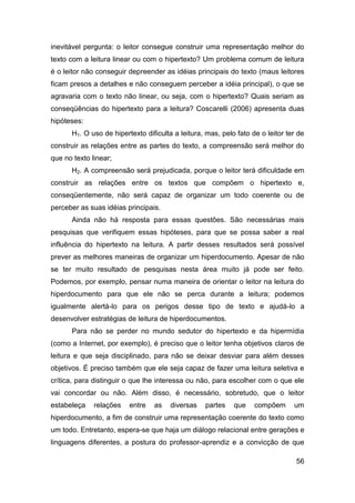 inevitável pergunta: o leitor consegue construir uma representação melhor do
texto com a leitura linear ou com o hipertexto? Um problema comum de leitura
é o leitor não conseguir depreender as idéias principais do texto (maus leitores
ficam presos a detalhes e não conseguem perceber a idéia principal), o que se
agravaria com o texto não linear, ou seja, com o hipertexto? Quais seriam as
conseqüências do hipertexto para a leitura? Coscarelli (2006) apresenta duas
hipóteses:
      H1. O uso de hipertexto dificulta a leitura, mas, pelo fato de o leitor ter de
construir as relações entre as partes do texto, a compreensão será melhor do
que no texto linear;
      H2. A compreensão será prejudicada, porque o leitor terá dificuldade em
construir as relações entre os textos que compõem o hipertexto e,
conseqüentemente, não será capaz de organizar um todo coerente ou de
perceber as suas idéias principais.
      Ainda não há resposta para essas questões. São necessárias mais
pesquisas que verifiquem essas hipóteses, para que se possa saber a real
influência do hipertexto na leitura. A partir desses resultados será possível
prever as melhores maneiras de organizar um hiperdocumento. Apesar de não
se ter muito resultado de pesquisas nesta área muito já pode ser feito.
Podemos, por exemplo, pensar numa maneira de orientar o leitor na leitura do
hiperdocumento para que ele não se perca durante a leitura; podemos
igualmente alertá-lo para os perigos desse tipo de texto e ajudá-lo a
desenvolver estratégias de leitura de hiperdocumentos.
      Para não se perder no mundo sedutor do hipertexto e da hipermídia
(como a Internet, por exemplo), é preciso que o leitor tenha objetivos claros de
leitura e que seja disciplinado, para não se deixar desviar para além desses
objetivos. É preciso também que ele seja capaz de fazer uma leitura seletiva e
crítica, para distinguir o que lhe interessa ou não, para escolher com o que ele
vai concordar ou não. Além disso, é necessário, sobretudo, que o leitor
estabeleça    relações   entre   as    diversas   partes    que    compõem      um
hiperdocumento, a fim de construir uma representação coerente do texto como
um todo. Entretanto, espera-se que haja um diálogo relacional entre gerações e
linguagens diferentes, a postura do professor-aprendiz e a convicção de que

                                                                                 56
 