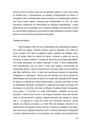 nenhuma forma de leitura pode ser considerada superior à outra como ponto
de partida para o enfrentamento da questão contemporânea da leitura. A
formação do leitor contemporâneo deve considerar a sua participação cotidiana
nas novas mídias digitais, marcada pela interatividade. Ao unir, de modo
sequencial, fragmentos de informações de naturezas heterogêneas, o leitor
experimenta na sua interação com o potencial dialógico da hipermídia um tipo
de comunicação multilinear em que está livre para estabelecer sozinho a ordem
textual ou para se perder na desordem das partes.


Tipologia de leitores


      Para Santaella (1997) há uma multiplicidade de modalidades de leitores.
Há o leitor da imagem, desenho, pintura, gravura, fotografia. Há o leitor do
jornal, revistas. Há o leitor de gráficos, mapas, sistemas de notações. Há o
leitor da cidade, leitor da miríade de signos, símbolos e sinais em que se
converteu a cidade moderna, a floresta de signos de que já falava Baudelaire.
Há o leitor espectador, do cinema, televisão e vídeo. A essa multiplicidade,
mais recentemente veio se somar o leitor das imagens evanescentes da
computação gráfica, o leitor da escritura que, do papel, saltou para a superfície
das telas eletrônicas, enfim, o leitor das arquiteturas líquidas da hipermídia,
navegando no ciberespaço. Trata-se de uma tipologia que não se baseia na
diferenciação dos processos de leitura em função das distinções entre classes
de signos ou espécies de suporte desses signos, mas toma por base os tipos
de habilidades sensoriais, perceptivas e cognitivas que estão envolvidas nos
processos e no ato de ler, de modo a configurar modelos de leitor, sintetizados
como segue: 1- O primeiro é o leitor contemplativo, meditativo da era pré-
industrial, o leitor da era do livro e da imagem expositiva. Esse tipo de leitor
nasce no Renascimento e perdura hegemonicamente até meados do século
XIX; 2 - O segundo é o leitor do mundo em movimento, dinâmico, mundo
híbrido, de misturas de signos, um leitor filho da revolução industrial e do
aparecimento dos grandes centros urbanos, o homem na multidão. Esse leitor,
que nasce com a explosão do jornal e com o universo reprodutivo da fotografia
e cinema, atravessa não só a era industrial, mas mantém suas características

                                                                              57
 