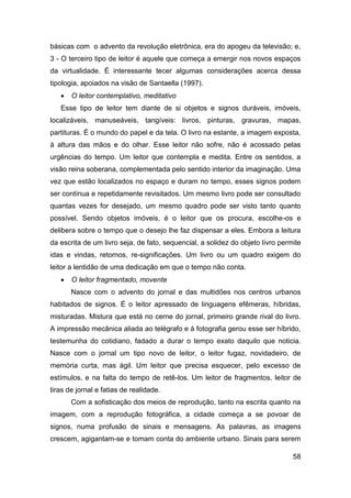básicas com o advento da revolução eletrônica, era do apogeu da televisão; e,
3 - O terceiro tipo de leitor é aquele que começa a emergir nos novos espaços
da virtualidade. É interessante tecer algumas considerações acerca dessa
tipologia, apoiados na visão de Santaella (1997).
      O leitor contemplativo, meditativo
   Esse tipo de leitor tem diante de si objetos e signos duráveis, imóveis,
localizáveis, manuseáveis, tangíveis: livros, pinturas, gravuras, mapas,
partituras. É o mundo do papel e da tela. O livro na estante, a imagem exposta,
à altura das mãos e do olhar. Esse leitor não sofre, não é acossado pelas
urgências do tempo. Um leitor que contempla e medita. Entre os sentidos, a
visão reina soberana, complementada pelo sentido interior da imaginação. Uma
vez que estão localizados no espaço e duram no tempo, esses signos podem
ser contínua e repetidamente revisitados. Um mesmo livro pode ser consultado
quantas vezes for desejado, um mesmo quadro pode ser visto tanto quanto
possível. Sendo objetos imóveis, é o leitor que os procura, escolhe-os e
delibera sobre o tempo que o desejo lhe faz dispensar a eles. Embora a leitura
da escrita de um livro seja, de fato, sequencial, a solidez do objeto livro permite
idas e vindas, retornos, re-significações. Um livro ou um quadro exigem do
leitor a lentidão de uma dedicação em que o tempo não conta.
      O leitor fragmentado, movente
       Nasce com o advento do jornal e das multidões nos centros urbanos
habitados de signos. É o leitor apressado de linguagens efêmeras, híbridas,
misturadas. Mistura que está no cerne do jornal, primeiro grande rival do livro.
A impressão mecânica aliada ao telégrafo e à fotografia gerou esse ser híbrido,
testemunha do cotidiano, fadado a durar o tempo exato daquilo que noticia.
Nasce com o jornal um tipo novo de leitor, o leitor fugaz, novidadeiro, de
memória curta, mas ágil. Um leitor que precisa esquecer, pelo excesso de
estímulos, e na falta do tempo de retê-los. Um leitor de fragmentos, leitor de
tiras de jornal e fatias de realidade.
       Com a sofisticação dos meios de reprodução, tanto na escrita quanto na
imagem, com a reprodução fotográfica, a cidade começa a se povoar de
signos, numa profusão de sinais e mensagens. As palavras, as imagens
crescem, agigantam-se e tomam conta do ambiente urbano. Sinais para serem

                                                                                58
 