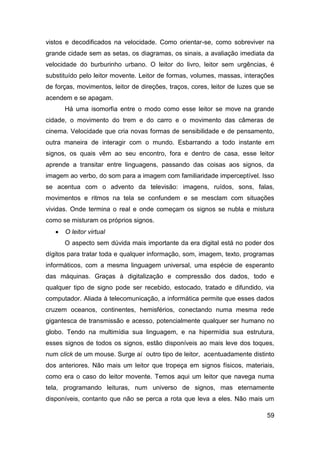vistos e decodificados na velocidade. Como orientar-se, como sobreviver na
grande cidade sem as setas, os diagramas, os sinais, a avaliação imediata da
velocidade do burburinho urbano. O leitor do livro, leitor sem urgências, é
substituído pelo leitor movente. Leitor de formas, volumes, massas, interações
de forças, movimentos, leitor de direções, traços, cores, leitor de luzes que se
acendem e se apagam.
       Há uma isomorfia entre o modo como esse leitor se move na grande
cidade, o movimento do trem e do carro e o movimento das câmeras de
cinema. Velocidade que cria novas formas de sensibilidade e de pensamento,
outra maneira de interagir com o mundo. Esbarrando a todo instante em
signos, os quais vêm ao seu encontro, fora e dentro de casa, esse leitor
aprende a transitar entre linguagens, passando das coisas aos signos, da
imagem ao verbo, do som para a imagem com familiaridade imperceptível. Isso
se acentua com o advento da televisão: imagens, ruídos, sons, falas,
movimentos e ritmos na tela se confundem e se mesclam com situações
vividas. Onde termina o real e onde começam os signos se nubla e mistura
como se misturam os próprios signos.
      O leitor virtual
       O aspecto sem dúvida mais importante da era digital está no poder dos
dígitos para tratar toda e qualquer informação, som, imagem, texto, programas
informáticos, com a mesma linguagem universal, uma espécie de esperanto
das máquinas. Graças à digitalização e compressão dos dados, todo e
qualquer tipo de signo pode ser recebido, estocado, tratado e difundido, via
computador. Aliada à telecomunicação, a informática permite que esses dados
cruzem oceanos, continentes, hemisférios, conectando numa mesma rede
gigantesca de transmissão e acesso, potencialmente qualquer ser humano no
globo. Tendo na multimídia sua linguagem, e na hipermídia sua estrutura,
esses signos de todos os signos, estão disponíveis ao mais leve dos toques,
num click de um mouse. Surge aí outro tipo de leitor, acentuadamente distinto
dos anteriores. Não mais um leitor que tropeça em signos físicos, materiais,
como era o caso do leitor movente. Temos aqui um leitor que navega numa
tela, programando leituras, num universo de signos, mas eternamente
disponíveis, contanto que não se perca a rota que leva a eles. Não mais um

                                                                             59
 