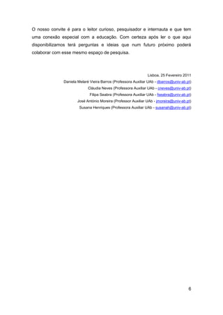 O nosso convite é para o leitor curioso, pesquisador e internauta e que tem
uma conexão especial com a educação. Com certeza após ler o que aqui
disponibilizamos terá perguntas e ideias que num futuro próximo poderá
colaborar com esse mesmo espaço de pesquisa.




                                                               Lisboa, 25 Fevereiro 2011
              Daniela Melaré Vieira Barros (Professora Auxiliar UAb - dbarros@univ-ab.pt)
                            Cláudia Neves (Professora Auxiliar UAb - cneves@univ-ab.pt)
                             Filipa Seabra (Professora Auxiliar UAb - fseabra@univ-ab.pt)
                      José António Moreira (Professor Auxiliar UAb - jmoreira@univ-ab.pt)
                       Susana Henriques (Professora Auxiliar UAb - susanah@univ-ab.pt)




                                                                                       6
 