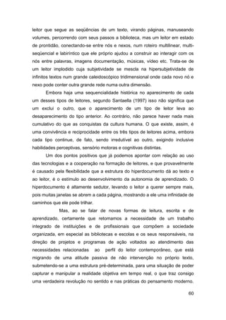 leitor que segue as seqüências de um texto, virando páginas, manuseando
volumes, percorrendo com seus passos a biblioteca, mas um leitor em estado
de prontidão, conectando-se entre nós e nexos, num roteiro multilinear, multi-
seqüencial e labiríntico que ele próprio ajudou a construir ao interagir com os
nós entre palavras, imagens documentação, músicas, vídeo etc. Trata-se de
um leitor implodido cuja subjetividade se mescla na hipersubjetividade de
infinitos textos num grande caleidoscópico tridimensional onde cada novo nó e
nexo pode conter outra grande rede numa outra dimensão.
      Embora haja uma sequencialidade histórica no aparecimento de cada
um desses tipos de leitores, segundo Santaella (1997) isso não significa que
um exclui o outro, que o aparecimento de um tipo de leitor leva ao
desaparecimento do tipo anterior. Ao contrário, não parece haver nada mais
cumulativo do que as conquistas da cultura humana. O que existe, assim, é
uma convivência e reciprocidade entre os três tipos de leitores acima, embora
cada tipo continue, de fato, sendo irredutível ao outro, exigindo inclusive
habilidades perceptivas, sensório motoras e cognitivas distintas.
      Um dos pontos positivos que já podemos apontar com relação ao uso
das tecnologias e a cooperação na formação de leitores, e que provavelmente
é causado pela flexibilidade que a estrutura do hiperdocumento dá ao texto e
ao leitor, é o estímulo ao desenvolvimento da autonomia de aprendizado. O
hiperdocumento é altamente sedutor, levando o leitor a querer sempre mais,
pois muitas janelas se abrem a cada página, mostrando a ele uma infinidade de
caminhos que ele pode trilhar.
             Mas, ao se falar de novas formas de leitura, escrita e de
aprendizado, certamente que retomamos a necessidade de um trabalho
integrado de instituições e de profissionais que compõem a sociedade
organizada, em especial as bibliotecas e escolas e os seus responsáveis, na
direção de projetos e programas de ação voltados ao atendimento das
necessidades relacionadas        ao   perfil do leitor contemporâneo, que está
migrando de uma atitude passiva de não intervenção no próprio texto,
submetendo-se a uma estrutura pré-determinada, para uma situação de poder
capturar e manipular a realidade objetiva em tempo real, o que traz consigo
uma verdadeira revolução no sentido e nas práticas do pensamento moderno.

                                                                            60
 