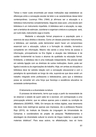 Talvez o maior custo encontrado por essas instituições seja estabelecer as
diferenças entre a concepção escolar de leitor e as características desse leitor
contemporâneo. Lourenço Filho (1944) já afirmava ser a educação e a
biblioteca instrumentos complementares. Segundo esse autor, uma escola sem
biblioteca é um instrumento imperfeito. A biblioteca sem a educação, ou seja,
sem a tentativa de estimular, coordenar e organizar a leitura e a pesquisa será,
por outro lado, instrumento vago e incerto.
             Mediante a educação formal prepara-se a população para o
exercício de seus direitos e deveres. Como um desses possíveis instrumentos,
a biblioteca, por exemplo, pode demonstrar assim haver um compromisso
essencial com a educação, cultura e a formação do cidadão, tornando-o
competente em informação. Mesmo não sendo a única forma de acesso à
informação, principalmente na Era Digital, a atuação das bibliotecas é de
caráter fundamental na busca e alcance da qualidade na educação formal.
Entretanto, a biblioteca não é uma instituição independente. Ela precisa estar
em estreita ligação com as diretrizes de outras instituições. Assim, pode ser
ligada à escola ou às organizações de trabalho. Hoje, em ambas as situações a
biblioteca deve ter estreita relação com a concepção educacional e com o
paradigma do aprendizado ao longo da vida, supondo-se que deva existir um
trabalho integrado entre professores e bibliotecários, para que a biblioteca
possa se converter em uma força que favoreça a excelência educativa na
sociedade contemporânea.


      O letramento e a diversidade na leitura
      O processo de letramento, termo que surgiu a partir da necessidade de
se observar o estado de quem sabe ler e escrever, em contraposição a uma
preocupação anterior, que se voltava apenas para o estado ou condição de
alfabetismo (SOARES, 1998). Em tempos de mídias digitais, esse letramento
não deve mais restringir-se apenas aos impressos, diz a professora Roxane
Rojo (2010), do Instituto de Estudos da Linguagem da Universidade de
Campinas e coordenadora do projeto de pesquisa "Multiletramentos e
abordagem da diversidade cultural no ensino de língua materna: o papel dos
materiais didáticos". Para essa autora, na alfabetização, isso só traria

                                                                             61
 