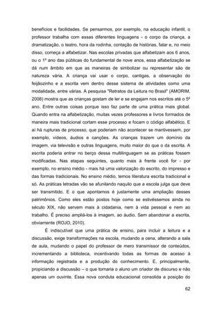 benefícios e facilidades. Se pensarmos, por exemplo, na educação infantil, o
professor trabalha com essas diferentes linguagens - o corpo da criança, a
dramatização, o teatro, hora da rodinha, contação de histórias, falar e, no meio
disso, começa a alfabetizar. Nas escolas privadas que alfabetizam aos 6 anos,
ou o 1º ano das públicas do fundamental de nove anos, essa alfabetização se
dá num âmbito em que as maneiras de simbolizar ou representar são de
natureza vária. A criança vai usar o corpo, cantigas, a observação do
feijãozinho e a escrita vem dentro desse sistema de atividades como uma
modalidade, entre várias. A pesquisa "Retratos da Leitura no Brasil" (AMORIM,
2008) mostra que as crianças gostam de ler e se engajam nos escritos até o 5º
ano. Entre outras coisas porque isso faz parte de uma prática mais global.
Quando entra na alfabetização, muitas vezes professores e livros formados de
maneira mais tradicional cortam esse processo e focam o código alfabético. E
aí há rupturas de processo, que poderiam não acontecer se mantivessem, por
exemplo, vídeos, áudios e canções. As crianças trazem um domínio da
imagem, via televisão e outras linguagens, muito maior do que o da escrita. A
escrita poderia entrar no berço dessa multilinguagem se as práticas fossem
modificadas. Nas etapas seguintes, quanto mais à frente você for - por
exemplo, no ensino médio - mais há uma valorização do escrito, do impresso e
das formas tradicionais. No ensino médio, temos literatura escrita tradicional e
só. As práticas letradas vão se afunilando naquilo que a escola julga que deve
ser transmitido. E o que apontamos é justamente uma ampliação desses
patrimônios. Como eles estão postos hoje como se estivéssemos ainda no
século XIX, não servem mais à cidadania, nem à vida pessoal e nem ao
trabalho. É preciso ampliá-los à imagem, ao áudio. Sem abandonar a escrita,
obviamente (ROJO, 2010).
      É indiscutível que uma prática de ensino, para incluir a leitura e a
discussão, exige transformações na escola, mudando a cena, alterando a sala
de aula, mudando o papel do professor de mero transmissor de conteúdos,
incrementando a biblioteca, incentivando todas as formas de acesso à
informação registrada e a produção do conhecimento. E, principalmente,
propiciando a discussão – o que tornaria o aluno um criador de discurso e não
apenas um ouvinte. Essa nova conduta educacional consolida a posição do

                                                                             62
 
