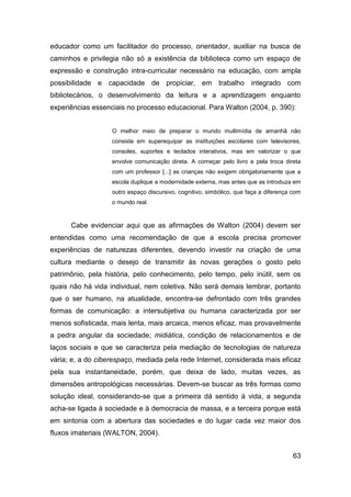 educador como um facilitador do processo, orientador, auxiliar na busca de
caminhos e privilegia não só a existência da biblioteca como um espaço de
expressão e construção intra-curricular necessário na educação, com ampla
possibilidade e capacidade de propiciar, em trabalho integrado com
bibliotecários, o desenvolvimento da leitura e a aprendizagem enquanto
experiências essenciais no processo educacional. Para Walton (2004, p. 390):


                   O melhor meio de preparar o mundo multimídia de amanhã não
                   consiste em superequipar as instituições escolares com televisores,
                   consoles, suportes e teclados interativos, mas em valorizar o que
                   envolve comunicação direta. A começar pelo livro e pela troca direta
                   com um professor [...] as crianças não exigem obrigatoriamente que a
                   escola duplique a modernidade externa, mas antes que as introduza em
                   outro espaço discursivo, cognitivo, simbólico, que faça a diferença com
                   o mundo real.



      Cabe evidenciar aqui que as afirmações de Walton (2004) devem ser
entendidas como uma recomendação de que a escola precisa promover
experiências de naturezas diferentes, devendo investir na criação de uma
cultura mediante o desejo de transmitir às novas gerações o gosto pelo
patrimônio, pela história, pelo conhecimento, pelo tempo, pelo inútil, sem os
quais não há vida individual, nem coletiva. Não será demais lembrar, portanto
que o ser humano, na atualidade, encontra-se defrontado com três grandes
formas de comunicação: a intersubjetiva ou humana caracterizada por ser
menos sofisticada, mais lenta, mais arcaica, menos eficaz, mas provavelmente
a pedra angular da sociedade; midiática, condição de relacionamentos e de
laços sociais e que se caracteriza pela mediação de tecnologias de natureza
vária; e, a do ciberespaço, mediada pela rede Internet, considerada mais eficaz
pela sua instantaneidade, porém, que deixa de lado, muitas vezes, as
dimensões antropológicas necessárias. Devem-se buscar as três formas como
solução ideal, considerando-se que a primeira dá sentido à vida, a segunda
acha-se ligada à sociedade e à democracia de massa, e a terceira porque está
em sintonia com a abertura das sociedades e do lugar cada vez maior dos
fluxos imateriais (WALTON, 2004).


                                                                                       63
 