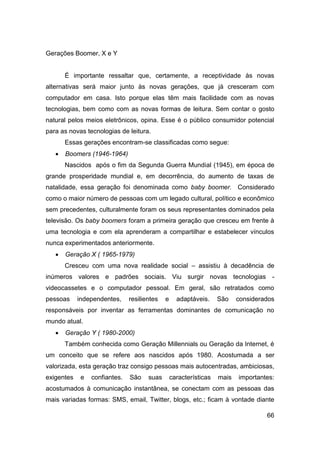 Gerações Boomer, X e Y


       É importante ressaltar que, certamente, a receptividade às novas
alternativas será maior junto às novas gerações, que já cresceram com
computador em casa. Isto porque elas têm mais facilidade com as novas
tecnologias, bem como com as novas formas de leitura. Sem contar o gosto
natural pelos meios eletrônicos, opina. Esse é o público consumidor potencial
para as novas tecnologias de leitura.
       Essas gerações encontram-se classificadas como segue:
      Boomers (1946-1964)
       Nascidos após o fim da Segunda Guerra Mundial (1945), em época de
grande prosperidade mundial e, em decorrência, do aumento de taxas de
natalidade, essa geração foi denominada como baby boomer. Considerado
como o maior número de pessoas com um legado cultural, político e econômico
sem precedentes, culturalmente foram os seus representantes dominados pela
televisão. Os baby boomers foram a primeira geração que cresceu em frente à
uma tecnologia e com ela aprenderam a compartilhar e estabelecer vínculos
nunca experimentados anteriormente.
      Geração X ( 1965-1979)
       Cresceu com uma nova realidade social – assistiu à decadência de
inúmeros valores e padrões sociais. Viu surgir novas tecnologias -
videocassetes e o computador pessoal. Em geral, são retratados como
pessoas     independentes,     resilientes   e     adaptáveis.     São    considerados
responsáveis por inventar as ferramentas dominantes de comunicação no
mundo atual.
      Geração Y ( 1980-2000)
       Também conhecida como Geração Millennials ou Geração da Internet, é
um conceito que se refere aos nascidos após 1980. Acostumada a ser
valorizada, esta geração traz consigo pessoas mais autocentradas, ambiciosas,
exigentes    e   confiantes.   São    suas       características   mais   importantes:
acostumados à comunicação instantânea, se conectam com as pessoas das
mais variadas formas: SMS, email, Twitter, blogs, etc.; ficam à vontade diante

                                                                                   66
 