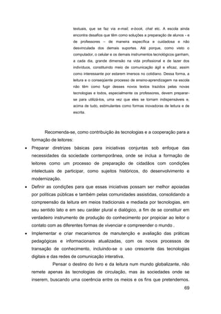 textuais, que se faz via e-mail, e-book, chat etc. A escola ainda
                            encontra desafios que têm como soluções a preparação de alunos - e
                            de professores – de maneira específica e cuidadosa e não
                            desvinculada dos demais suportes. Até porque, como visto o
                            computador, o celular e os demais instrumentos tecnológicos ganham,
                            a cada dia, grande dimensão na vida profissional e de lazer dos
                            indivíduos, constituindo meio de comunicação ágil e eficaz, assim
                            como interessante por estarem imersos no cotidiano. Dessa forma, a
                            leitura e o conseqüente processo de ensino-aprendizagem na escola
                            não têm como fugir desses novos textos trazidos pelas novas
                            tecnologias e todos, especialmente os professores, devem preparar-
                            se para utilizá-los, uma vez que eles se tornam indispensáveis e,
                            acima de tudo, estimulantes como formas inovadoras de leitura e de
                            escrita.




          Recomenda-se, como contribuição às tecnologias e a cooperação para a
    formação de leitores:
   Preparar diretrizes básicas para iniciativas conjuntas sob enfoque das
    necessidades da sociedade contemporânea, onde se inclua a formação de
    leitores como um processo de preparação de cidadãos com condições
    intelectuais de participar, como sujeitos históricos, do desenvolvimento e
    modernização.
   Definir as condições para que essas iniciativas possam ser melhor apoiadas
    por políticas públicas e também pelas comunidades assistidas, consolidando a
    compreensão da leitura em meios tradicionais e mediada por tecnologias, em
    seu sentido lato e em seu caráter plural e dialógico, a fim de se constituir em
    verdadeiro instrumento de produção do conhecimento por propiciar ao leitor o
    contato com as diferentes formas de vivenciar e compreender o mundo .
   Implementar e criar mecanismos de manutenção e avaliação das práticas
    pedagógicas e informacionais atualizadas, com os novos processos de
    transação de conhecimento, incluindo-se o uso crescente das tecnologias
    digitais e das redes de comunicação interativa.
              Pensar o destino do livro e da leitura num mundo globalizante, não
    remete apenas às tecnologias de circulação, mas às sociedades onde se
    inserem, buscando uma coerência entre os meios e os fins que pretendemos.
                                                                                            69
 