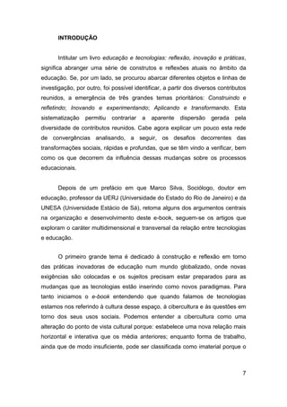 INTRODUÇÃO


      Intitular um livro educação e tecnologias: reflexão, inovação e práticas,
significa abranger uma série de construtos e reflexões atuais no âmbito da
educação. Se, por um lado, se procurou abarcar diferentes objetos e linhas de
investigação, por outro, foi possível identificar, a partir dos diversos contributos
reunidos, a emergência de três grandes temas prioritários: Construindo e
refletindo; Inovando e experimentando; Aplicando e transformando. Esta
sistematização    permitiu   contrariar   a   aparente   dispersão   gerada    pela
diversidade de contributos reunidos. Cabe agora explicar um pouco esta rede
de convergências analisando, a seguir, os desafios decorrentes das
transformações sociais, rápidas e profundas, que se têm vindo a verificar, bem
como os que decorrem da influência dessas mudanças sobre os processos
educacionais.


      Depois de um prefácio em que Marco Silva, Sociólogo, doutor em
educação, professor da UERJ (Universidade do Estado do Rio de Janeiro) e da
UNESA (Universidade Estácio de Sá), retoma alguns dos argumentos centrais
na organização e desenvolvimento deste e-book, seguem-se os artigos que
exploram o caráter multidimensional e transversal da relação entre tecnologias
e educação.


      O primeiro grande tema é dedicado à construção e reflexão em torno
das práticas inovadoras de educação num mundo globalizado, onde novas
exigências são colocadas e os sujeitos precisam estar preparados para as
mudanças que as tecnologias estão inserindo como novos paradigmas. Para
tanto iniciamos o e-book entendendo que quando falamos de tecnologias
estamos nos referindo à cultura desse espaço, à cibercultura e às questões em
torno dos seus usos sociais. Podemos entender a cibercultura como uma
alteração do ponto de vista cultural porque: estabelece uma nova relação mais
horizontal e interativa que os média anteriores; enquanto forma de trabalho,
ainda que de modo insuficiente, pode ser classificada como imaterial porque o



                                                                                  7
 