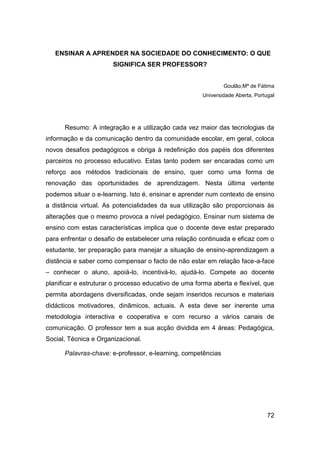 ENSINAR A APRENDER NA SOCIEDADE DO CONHECIMENTO: O QUE
                       SIGNIFICA SER PROFESSOR?


                                                              Goulão,Mª de Fátima
                                                      Universidade Aberta, Portugal




      Resumo: A integração e a utilização cada vez maior das tecnologias da
informação e da comunicação dentro da comunidade escolar, em geral, coloca
novos desafios pedagógicos e obriga à redefinição dos papéis dos diferentes
parceiros no processo educativo. Estas tanto podem ser encaradas como um
reforço aos métodos tradicionais de ensino, quer como uma forma de
renovação das oportunidades de aprendizagem. Nesta última vertente
podemos situar o e-learning. Isto é, ensinar e aprender num contexto de ensino
a distância virtual. As potencialidades da sua utilização são proporcionais às
alterações que o mesmo provoca a nível pedagógico. Ensinar num sistema de
ensino com estas características implica que o docente deve estar preparado
para enfrentar o desafio de estabelecer uma relação continuada e eficaz com o
estudante, ter preparação para manejar a situação de ensino-aprendizagem a
distância e saber como compensar o facto de não estar em relação face-a-face
– conhecer o aluno, apoiá-lo, incentivá-lo, ajudá-lo. Compete ao docente
planificar e estruturar o processo educativo de uma forma aberta e flexível, que
permita abordagens diversificadas, onde sejam inseridos recursos e materiais
didácticos motivadores, dinâmicos, actuais. A esta deve ser inerente uma
metodologia interactiva e cooperativa e com recurso a vários canais de
comunicação. O professor tem a sua acção dividida em 4 áreas: Pedagógica,
Social, Técnica e Organizacional.

      Palavras-chave: e-professor, e-learning, competências




                                                                                72
 