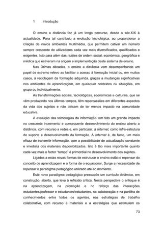 1      Introdução


      O ensino a distância fez já um longo percurso, desde o séc.XIX à
actualidade. Para tal contribuiu a evolução tecnológica, ao proporcionar a
criação de novos ambientes multimédia, que permitem cativar um número
sempre crescente de utilizadores cada vez mais diversificados, qualificados e
exigentes. Isto para além das razões de ordem social, económica, geográfica e
médica que estiveram na origem e implementação deste sistema de ensino.
      Nas últimas décadas, o ensino a distância vem desempenhando um
papel de extremo relevo ao facilitar o acesso à formação inicial ou, em muitos
casos, à reciclagem da formação adquirida, graças a mudanças significativas
nos ambientes de aprendizagem, em quaisquer contextos ou situações, em
grupo ou individualmente.
      As transformações sociais, tecnológicas, económicas e culturais, que se
vêm produzindo nos últimos tempos, têm repercussões em diferentes aspectos
da vida dos sujeitos e não deixam de ter menos impacto na comunidade
educativa.
      A evolução das tecnologias da informação tem tido um grande impacto
no crescente incremento e consequente desenvolvimento do ensino aberto a
distância, com recurso a redes e, em particular, à Internet, como infra-estrutura
de suporte e desenvolvimento da formação. A Internet é, de facto, um meio
eficaz de transmitir informação, com a possibilidade de actualização constante
e imediata dos materiais disponibilizados. Isto é tão mais importante quanto
cada vez mais o factor “tempo” é primordial no desenvolvimento dos sujeitos.
      Ligados a estas novas formas de estruturar o ensino estão o repensar do
conceito de aprendizagem e a forma de o equacionar. Surge a necessidade de
repensar o paradigma pedagógico utilizado até ao momento.
      Este novo paradigma pedagógico pressupõe um currículo dinâmico, em
construção, aberto, que leva à reflexão crítica. Nesta perspectiva o enfoque é
na   aprendizagem,     na    promoção     e   no    reforço   das    interacções
estudantes/professor e estudantes/estudantes, na colaboração e na partilha de
conhecimentos entre todos os agentes, nas estratégias de trabalho
colaborativo, com recurso a materiais e a estratégias que estimulem os

                                                                               73
 