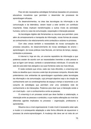 Para tal são necessárias estratégias formativas baseadas em processos
educativos inovadores que permitam o desenrolar            de processos de
aprendizagem eficazes.
      Os desenvolvimentos, na área das tecnologias da informação e da
comunicação e da telemática, vieram trazer a este cenário um contributo
importante. Estas implicam transformações a outros níveis da actividade
humana, como é o caso da comunicação, cooperação e interacção pessoal.
      As tecnologias digitais são ferramentas ou recursos que permitem, para
além de armazenamento e transporte de informação, novas formas de acesso
ao conhecimento e de relacionamento entre conteúdos e actores no processo.
      Com elas cresce também a necessidade de novas concepções do
processo educativo, do desenvolvimento de novas estratégias de ensino -
aprendizagem, de novas práticas mais flexíveis, em termos de tempo, espaço,
conteúdos e processos.
      A Internet é, hoje em dia, um enorme repositório de informação a que
podemos aceder de acordo com as necessidades inerentes a cada pessoa e
que se ligam com tempo, contexto e características individuais. O conceito de
sala de aula está mais alargado e as suas fronteiras cada vez mais ténuas.
      É neste contexto que vimos, cada vez mais difundido, o e-learning com
todos os desafios que o recurso a este tipo de processo comporta. Através dele
pretendemos criar ambientes de aprendizagem suportados pelas tecnologias
da informação e da comunicação, cujo principal objectivo seja o da criação de
conhecimento sem os constrangimentos de espaço e tempo e recorrendo a um
conjunto de estratégias que permitam criar uma verdadeira rede de
conhecimento e de interacções. Podemos pois dizer que a interacção existe a
um nível duplo – com o conhecimento e entre as pessoas.
      O e-learning é um processo social que deve facilitar a colaboração, a
interacção entre as pessoas e conteúdos, e que implica alterações ao nível dos
diferentes agentes implicados no processo – organização, professores e
aprendentes.
      Situemo-nos a nível organizacional. A este nível é necessário estar apto
a mudar e à consequente adaptação a esta forma diferente de equacionar o
processo de ensino-aprendizagem. A mudança não deve ser só vista de um

                                                                             75
 