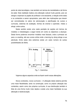 ponto de vista tecnológico, mas também em termos de mentalidade e de forma
de estar. Esta realidade implica uma alteração cultural muito grande, pois vai
obrigar a repensar os papéis de professor e de estudante, a relação entre estes
e os conteúdos a serem apropriados, para além das implicações que devem
ser concretizadas no plano de estruturação e planificação de cursos e
currículos, sistemas de avaliação, formas de ensinar e aprender, metas a
atingir, entre outros.
       Neste sentido existe uma vasta panóplia de opções em termos de
modelos e metodologias a seguir tendo em conta os objectivos a alcançar.
Desta forma podemos encontrar modelos mais factuais, onde a primazia vai
para o e-reading, até aos cursos online onde o learning by doing atinge a sua
plenitude. Entre estes dois extremos existe um vasto número de outras
possibilidades de oferta.




                                 Fig. 1 - Caminhos


       Vejamos alguns aspectos onde se fazem sentir essas alterações.


       Novos conteúdos, novos currículos – A utilização deste sistema permite
uma maior flexibilidade, tanto na construção, como na própria utilização dos
conteúdos, assim como dos próprios currículos. A sua distribuição também é
feita de uma forma muito mais rápida e existe uma maior facilidade na sua
alteração e reestruturação.




                                                                            76
 